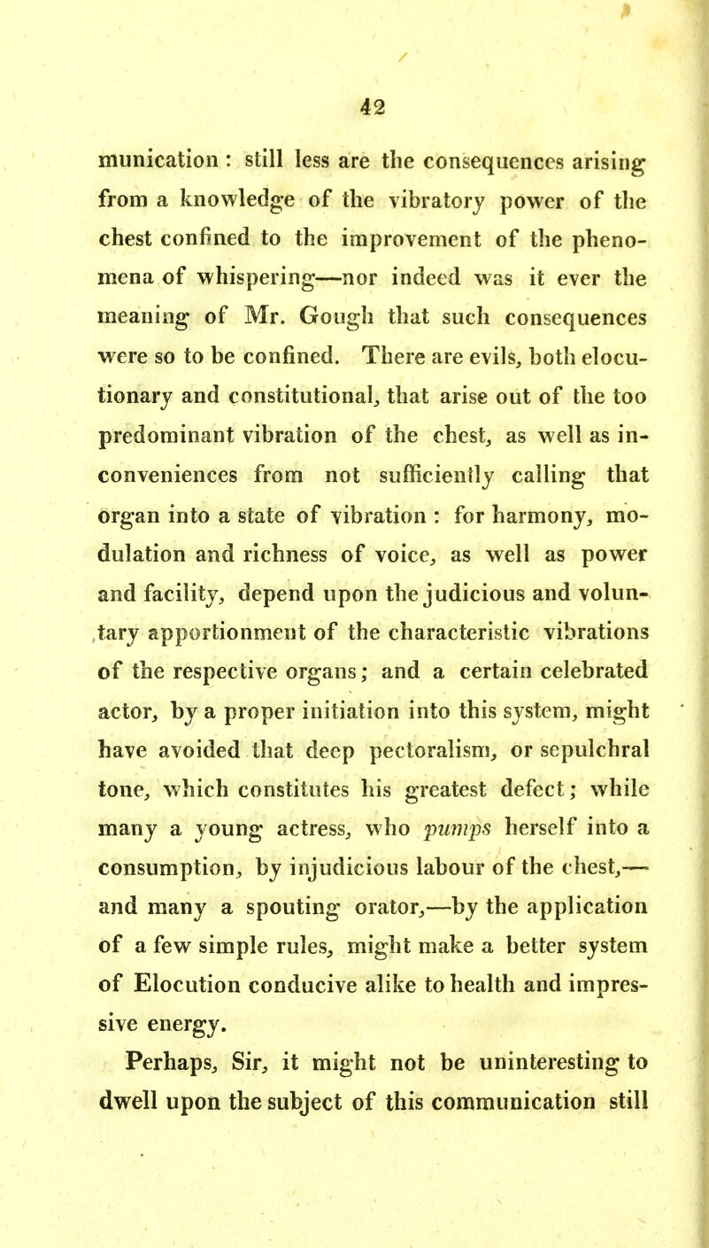 munication : still less are the consequences arising from a knowledge of the vibratory power of the chest confined to the improvement of the pheno- mena of whispering—nor indeed was it ever the meaning of Mr. Goiigh that such consequences were so to be confined. There are evils^ both elocu- tionary and constitutional^ that arise out of the too predominant vibration of the chesty as well as in- conveniences from not sufficiently calling that organ into a state of vibration : for harmony, mo- dulation and richness of voice, as well as power and facility, depend upon the judicious and volun- tary apportionment of the characteristic vibrations of the respective organs; and a certain celebrated actor, by a proper initiation into this system, might have avoided that deep pectoralism, or sepulchral tone, which constitutes his greatest defect; while many a young actress, who pmnps herself into a consumption, by injudicious labour of the chest,— and many a spouting orator,—by the application of a few simple rules, might make a better system of Elocution conducive alike to health and impres- sive energy. Perhaps, Sir, it might not be uninteresting to dwell upon the subject of this communication still
