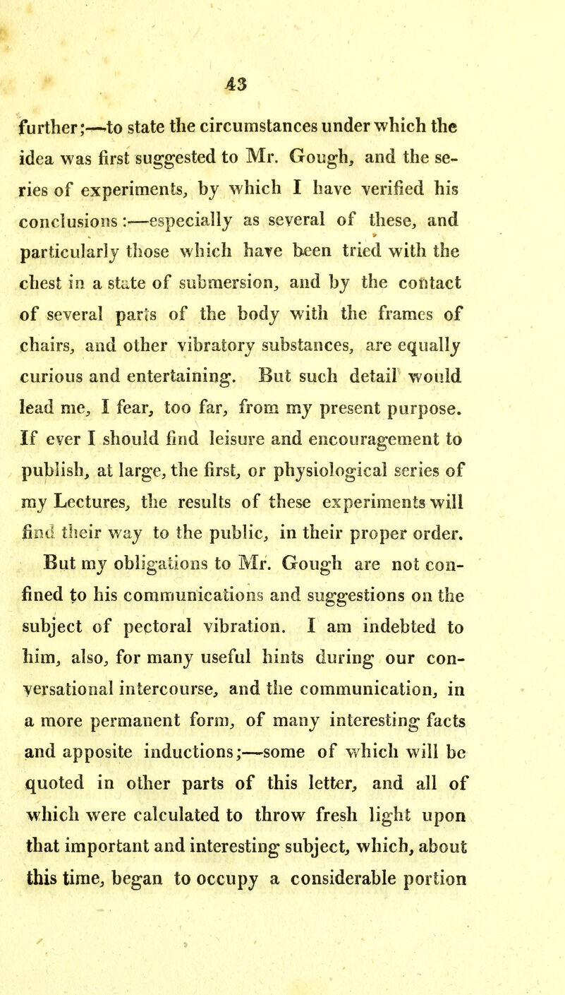A3 further 'to state the circumstances under which the idea was first suggested to Mr. Gough, and the se- ries of experiments, by which I have verified his conclusions:—especially as several of these, and particularly those which have been tried with the chest in a stiite of submersion, and by the contact of several parts of the body with the frames of chairs, and other vibratory substances, are equally curious and entertaining. But such detail would lead me, I fear, too far, from my present purpose. If ever I should find leisure and encouragement to publish, at large, the first, or physiological series of ray Lectures, the results of these experiments will fiod their way to the public, in their proper order. But my obligations to Mr. Gough are not con- fined to his communications and suggestions on the subject of pectoral vibration. I am indebted to him, also, for many useful hints during our con- versational intercourse, and the communication, in a more permanent form, of many interesting facts and apposite inductions;—some of which will be quoted in other parts of this letter, and all of which were calculated to throw fresh light upon that important and interesting subject, which, about this time, began to occupy a considerable portion