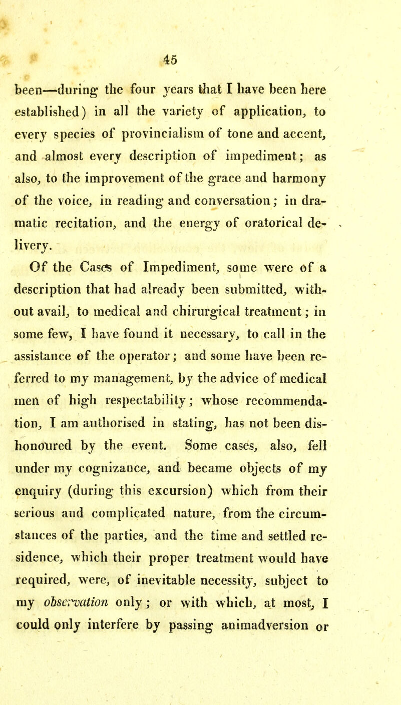 been—during the four years that I have been here established) in all the variety of application^ to every species of provincialism of tone and accent, and almost every description of impediment; as alsOj to the improvement of the grace and harmony of the voice^ in reading and conversation; in dra- matic recitation^ and the energy of oratorical de- livery. Of the Cases of Impediment^ some were of a description that had already been submitted^ with- out availj to medical and chirurgical treatment; in some few, I have found it necessary^ to call in the assistance ef the operator; and some have been re- ferred to my management, by the advice of medical men of high respectability; whose recommenda- tion^ I am authorised in stating, has not been dis- honoured by the event. Some cases, also, fell under my cognizance, and became objects of mj enquiry (during this excursion) which from their serious and complicated nature, from the circum- stances of the parties, and the time and settled re- sidence, which their proper treatment would have required, were, of inevitable necessity, subject to my ohservation only ; or with which, at most^ I could only interfere by passing animadversion or
