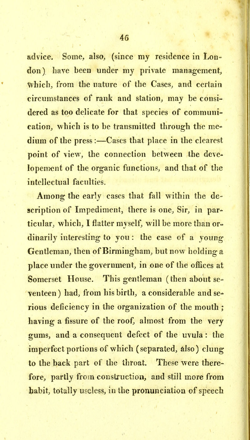 advice. Some, also, (since my residence in Lon- don) have been under my private management, ^hicb, from the nature of the Cases, and certain circumstances of rank and station, may be consi- dered as too delicate for that species of communi- cation, which is to be transmitted through the me- dium of the press :—Cases that place in the clearest point of view, the connection between the deve* lopemenf of the organic functions, and that of the intellectual faculties. Among the early cases that fall within the de- scription of Impediment, there is one. Sir, in par- ticular, which, I flatter myself, will be more than or-^ diharily interesting to you : the case of a young Gentleman, then of Birmingham, but now holding a place under the government, in one of the offices at Somerset House. This gentleman (then about se- venteen ) had, from his birth, a considerable and se- rious deficiency in the organization of the mouth ; having a fissure of the roof, almost from the very gums, and a consequent defect of the uvula: the imperfect portions of which (separated, ^ilso) clung to the back part of the throat. These were there- fore, partly from construction, and still more from habit, totally useless, in the pronunciation of speech