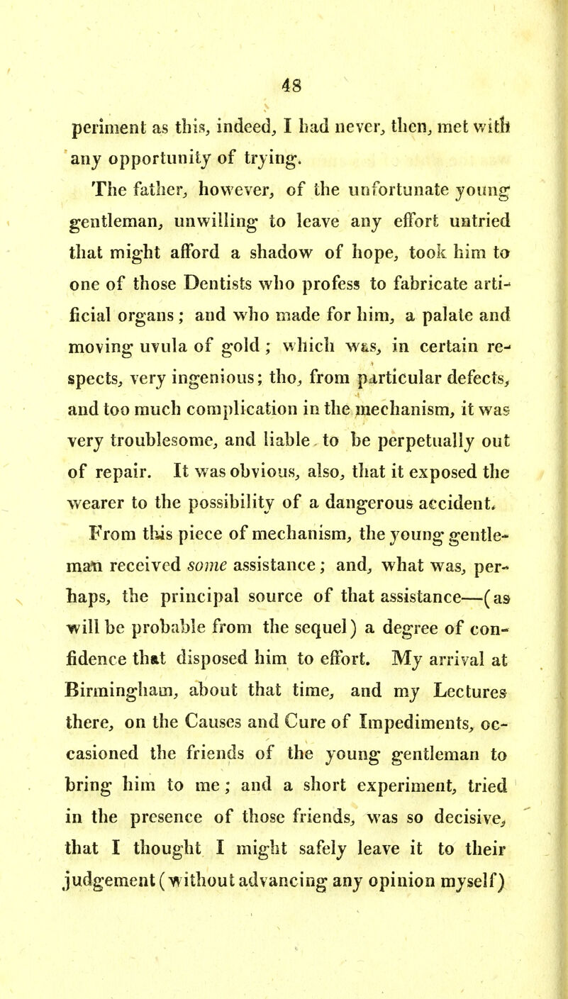 periment as this, indeed^ I had nevei% tlien^ met with any opportunity of trying* The father^ however, of the unfortunate young gentleman, unwilling to leave any effort untried that might afford a shadow of hope, took him to one of those Dentists who profess to fabricate arti- ficial organs ; and who made for him, a palate and moving uvula of gold ; which yv^s, in certain re- spects, very ingenious; tho, from particular defects, and too much complication in the mechanism, it was very troublesome, and liable to be perpetually out of repair. It was obvious, also, that it exposed the wearer to the possibility of a dangerous accident. From this piece of mechanism, the young gentle* man received some assistance; and, what was, per- haps, the principal source of that assistance—(as will be probable from the sequel) a degree of con- fidence that disposed him to effort. My arrival at Birmingham, about that time, and my Lectures there, on the Causes and Cure of Impediments, oc- casioned the friends of the young gentleman to bring him to me; and a short experiment, tried in the presence of those friends, was so decisive^ that I thought I might safely leave it to their judgement (without advancing any opinion myself)