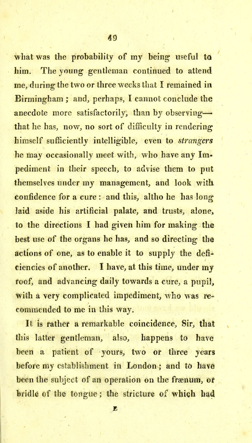 what was the probability of my being useful to him. The young gentleman continued to attend mcyduring the two or three w eeks that I remained in Birmingham ; and^ perhaps, I cannot conclude the anecdote more satisfactorily^ than by observing— that he has^ now^ no sort of difficulty in rendering himself sufficiently intelligible^, even to strangers he may occasionally meet vAth, who have any Im- pediment in their speech^ to advise them to put themselves under my management^ and look witii confidence for a cure : and this^ altho he has long laid aside his artificial palate^ and trusts^ alone, to the directions I had given him for making the best use of the organs he has^ and so directing the actions of one, as to enable it to supply the defi- ciencies of another. I have^, at this time, under mj foof, and advancing daily towards a cure^ a pupil, %ith a very complicated impediment^ who was re- commended to me in this way. It is father a remarkable coincidence. Sir, that this latter gentleman, also, happens to have been a patient of yours, two or three years before my establishment in London; and tb havd been the subject of an operation on the fraenum, or bridk of the tongue; the stricture of whiqh ha4
