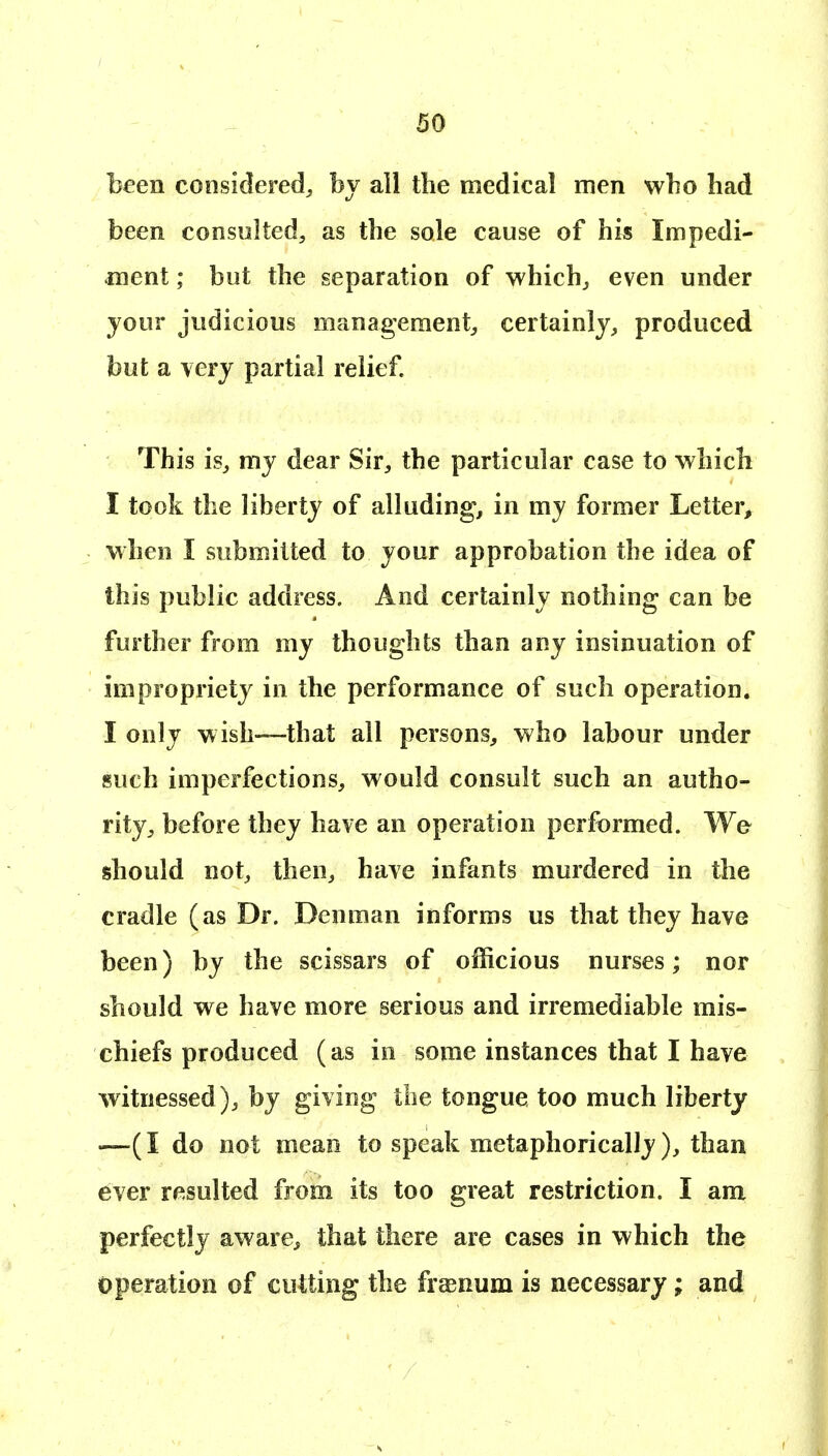 been considered^ bv all the medical men wbo had been consulted, as the sole cause of his Impedi- ment ; but the separation of which, even under jour judicious management, certainly, produced but a very partial relief This is, mj dear Sir, the particular case to which I took the liberty of alluding, in my former Letter, when I submitted to your approbation the idea of this public address. And certainly nothing can be further from my thoughts than any insinuation of impropriety in the performance of such operation. I only wish—that all persons, who labour under such imperfections, would consult such an autho- rity, before they have an operation performed. We should not, then, have infants murdered in the cradle (as Dr. Denman informs us that they have been) by the scissars of officious nurses; nor should we have more serious and irremediable mis- chiefs produced (as in some instances that I have witnessed), by giving the tongue too much liberty —(I do not mean to speak metaphorically ), than ever resulted from its too great restriction. I am perfectly aware^ that there are cases in which the operation of cutting the frasnum is necessary; and