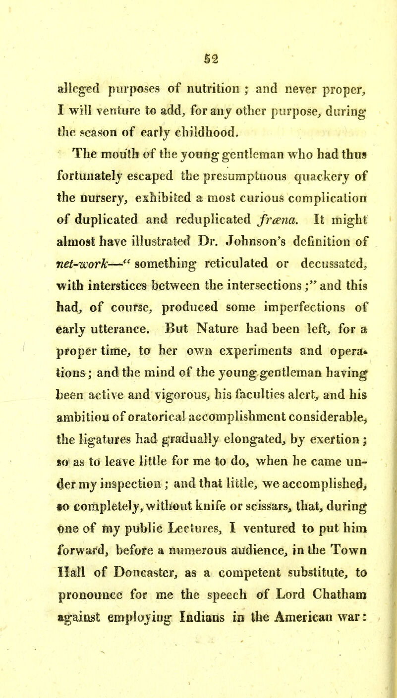 alleged purposes of nutrition ; and never proper^ I will venture to add, for any other purpose^ during the season of early childhood. The mouth of the young gentleman who had thus fortunately escaped the presumptuous quackery of the nursery, exhibited a most curious complication of duplicated and reduplicated frcena. It might almost have illustrated Dr. Johnson's definition of net-work—something reticulated or decussated, with interstices between the intersections and this had, of course, produced some imperfections of early utterance. But Nature had been left, for £fc proper time, to her own experiments and opera* tions; and the mind of the younggentleman having been active and vigorous, his faculties alert, and his ambition of oratorical accomplishment considerable^ the ligatures had gradually elongated^ by exertion; so as to leave little for me to do, when he came un- der my inspection ; and that little, we accomplished, §0 completely, without knife or scissars^ that, during one of my public Lectures, I ventured to put him forward, before a numerous audience, in the Town Hall of Doncaster, as a competent substitute, to pronounce for me the speech of Lord Chatham against employing Indians in the American war: