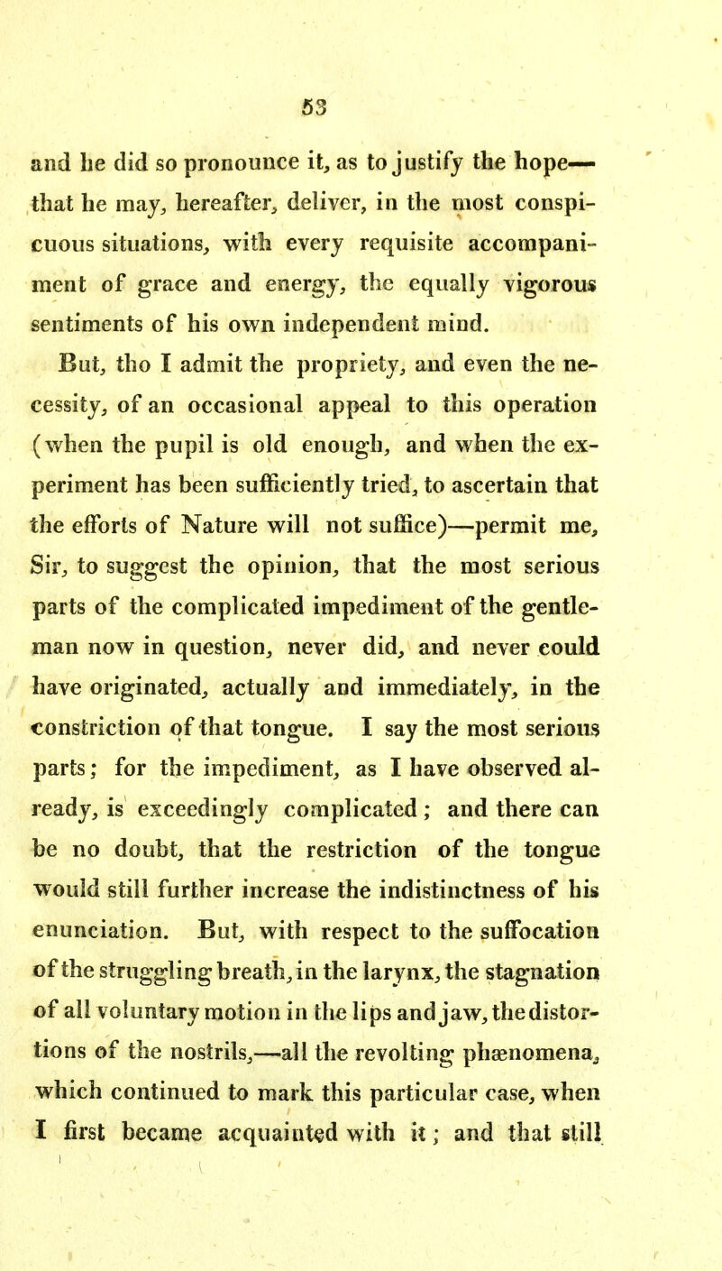 and he did so pronounce it, as to justify the hope- that he may, hereafter^ deliver, in the most conspi- cuous situations, with every requisite accompani- ment of grace and energy, the equally vigorous sentiments of his own independent mind. But, tho I admit the propriety, and even the ne- cessity, of an occasional appeal to this operation (when the pupil is old enough, and when the ex- periment has been sufficiently tried, to ascertain that the efforts of Nature will not suffice)—permit me. Sir, to suggest the opinion, that the most serious parts of the complicated impediment of the gentle- man now in question, never did, and never could have originated, actually and immediately, in the constriction qf that tongue. I say the most serious parts; for the impediment, as I have observed al- ready, is exceedingly complicated ; and there can be no doubt, that the restriction of the tongue would still further increase the indistinctness of his enunciation. But, with respect to the suffocation of the struggling breath, in the larynx, the stagnation of all voluntary motion in the lips and jaw, the distor- tions of the nostrils,—all the revolting phsenomena^ which continued to mark this particular case, when I first became acquaint<^d with it; and that still