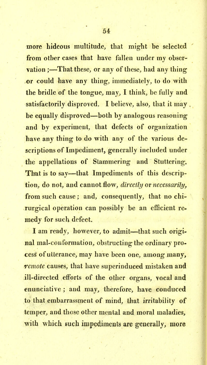 more hideous multitude, that might be selected from other cases that have fallen under my obser- vation ;—That these, or anj of these, had any thing or could have any thing, immediately, to do w^ith the bridle of the tongue, may, I think, be fully and satisfactorily disproved. I believe, also, that it may be equally disproved—both by analogous reasoning and by experiment, that defects of organization have any thing to do with any of the various de- scriptions of Impediment, generally included under the appellations of Stammering and Stuttering. That is to say—that Impediments of this descrip- tion, do not, and cannot flow, directly or necessarily, from such cause; and, consequently, that no chi- rurgical operation can possibly be an efficient re- medy for such defect. I am ready, however, to admit—that such origi- nal mal-conformation, obstructing the ordinary pro- cess of utterance, may have been one, among many, remote causes, that have superinduced mistaken and ill-directed efforts of the other organs, vocal and enunciative ; and may, therefore, have conduced to that embarrassment of mind, that irritability of temper, and those other mental and moral maladies, with which such impediments are generally, more