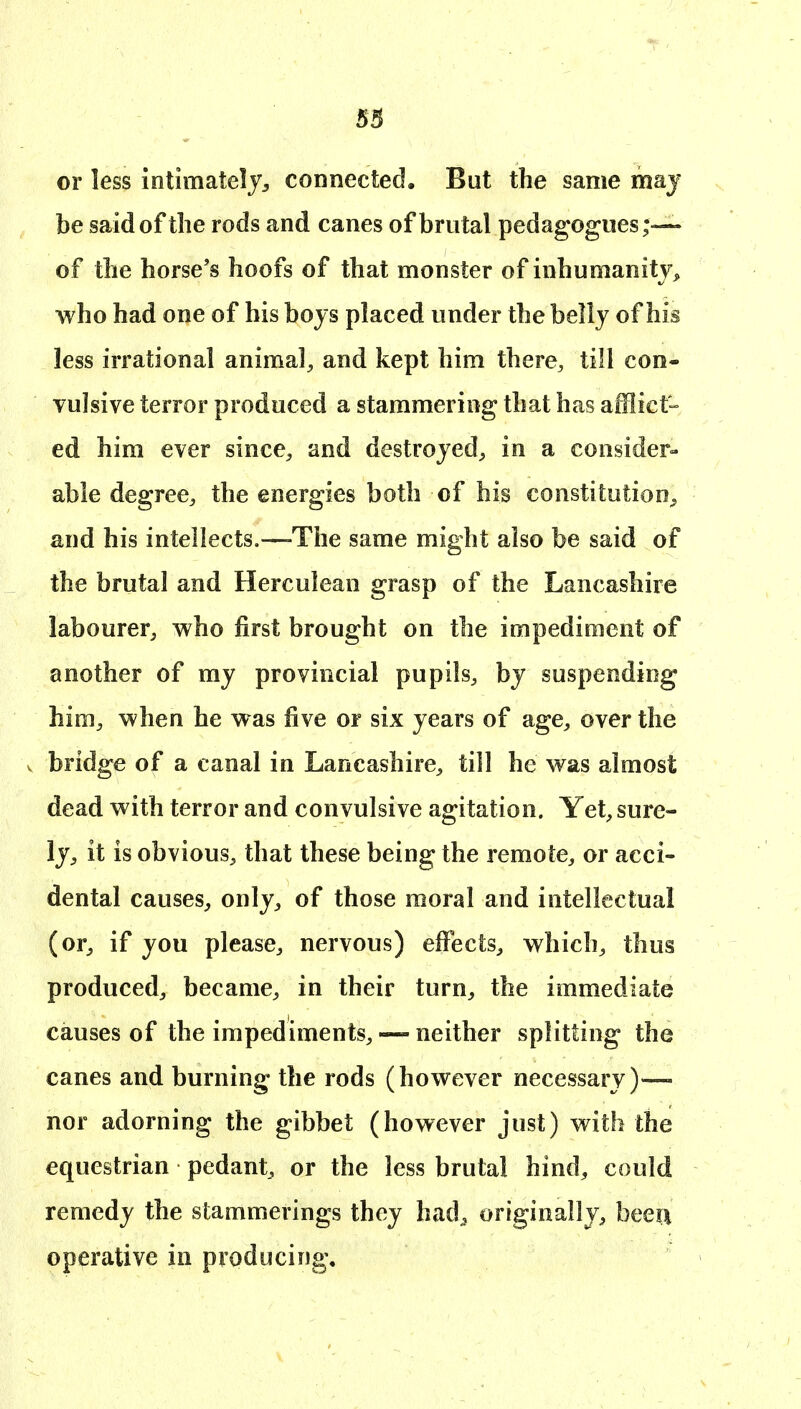 or less intimately^ connected. But the same may be said of the rods and canes of brutal pedagogues;— of the horse's hoofs of that monster of inhumanity^ who had one of his boys placed under the belly of his less irrational animal, and kept him there, till con- vulsive terror produced a stammering that has afflict- ed him ever since, and destroyed, in a consider- able degree, the energies both of his constitution^ and his intellects.—-The same might also be said of the brutal and Herculean grasp of the Lancashire labourer, who first brought on the impediment of another of my provincial pupils, by suspending him, when he was five or six years of age, over the V bridge of a canal in Lancashire, till he was almost dead with terror and convulsive agitation. Yet, sure- ly, it is obvious, that these being the remote, or acci- dental causes, only, of those moral and intellectual (or, if you please, nervous) effects, which, thus produced, became, in their turn, the immediate causes of the impediments, — neither splitting the canes and burning the rods (however necessary)—- nor adorning the gibbet (however just) with the equestrian pedant, or the less brutal hind, could remedy the stammerings they had^ originally, beeii operative in producing.