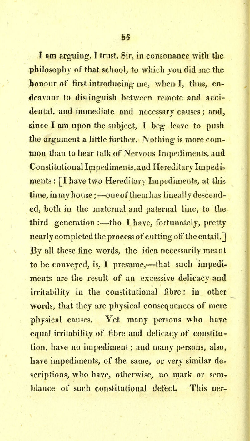 as I am arguing, I trust. Sir, in eoriBonance witli the philosophy of that school, to which you did me the honour of first introducing me, when I, thus, en- deavour to distinguish between remote and acci- dental, and immediate and necessary causes; and, since I am upon the subject, I beg leave to push the argument a little further. Nothing is more com- mon than to hear talk of Nervous Impediments, and Constitutional Impediments, and Hereditary Impedir nients : [I have two Hereditary Impediments, at this time, in my house;—one of them has lineally descend- ed, both in the maternal and paternal line, to the third generation :—tho I have, fortunately, pretty nearly completed the process of cutting off the entail.] By all these fine words, the idea necessarily meant to be conveyed, is, I presume,—that such impedi- ments are the result of an excessive delicacy and irritability in the constitutional fibre: in other words, that they are physical consequences of mere physical causes. Yet many persons who have equal irritability of fibre and delicacy of constitu- tion^ have no impediment; and many persons, also, have impediments, of the same, or very similar de- scriptions, who have, otherwise, no mark or sera* blance of such constitutional defect. This ner-