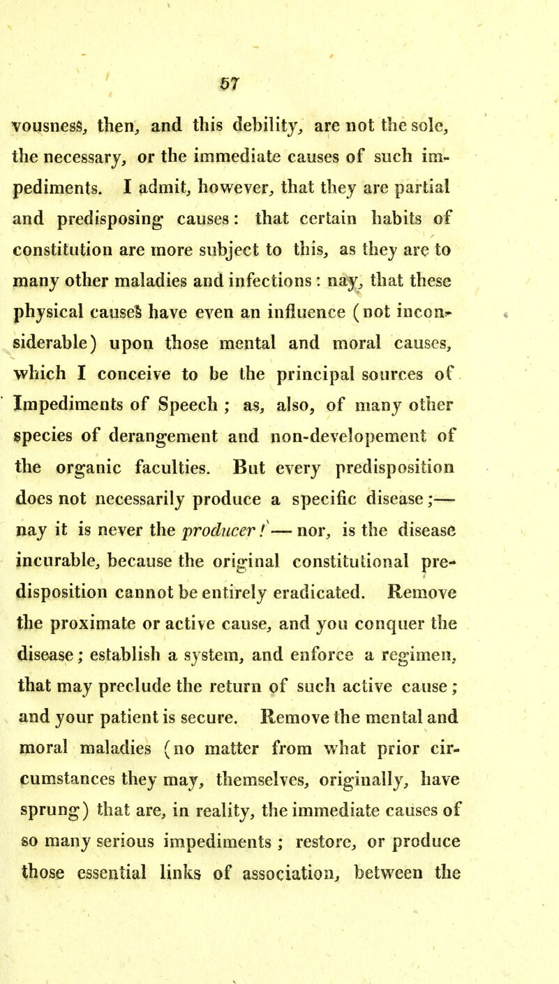 vousness, then^ and this debility^ are not the sole, the necessary, or the immediate causes of such im- pediments. I admit, however, that they are partial and predisposing causes: that certain habits of constitution are more subject to this, as they are to many other maladies and infections: na^, that these physical causeS have even an influence (not incon- siderable) upon those mental and moral causes, which I conceive to be the principal sources of Impediments of Speech ; as, also, of many other species of derangement and non-developement of the organic faculties. But every predisposition does not necessarily produce a specific disease;— nay it is never the producer f—nor, is the disease incurable, because the original constitutional pre- disposition cannot be entirely eradicated. Remove the proximate or active cause, and you conquer the disease; establish a system, and enforce a regimen, that may preclude the return of such active cause; and your patient is secure. Remove the mental and moral maladies (no matter from what prior cir- cumstances they may, themselves, originally, have sprung) that are, in reality, the immediate causes of so many serious impediments ; restore, or produce those essential links of association, between the
