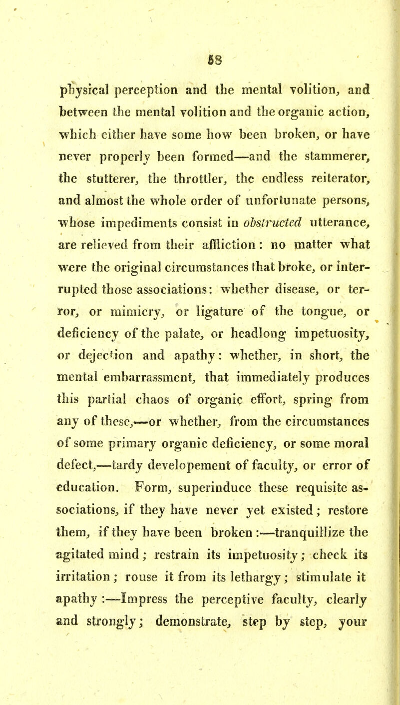 18 physical perception and the mental volition, and between the mental volition and the organic action, which either have some how been broken, or have never properly been formed—and the stammerer, the stutterer, the throttler, the endless reiterator, and almost the whole order of unfortunate persons^ whose impediments consist in odstructecl utterance, are relieved from their affliction: no matter what were the original circumstances that broke, or inter- rupted those associations: whether disease, or ter- ror, or mimicry, or ligature of the tongue, or deficiency of the palate, or headlong impetuosity, or dejection and apathy: whether, in short, the mental embarrassment, that immediately produces this partial chaos of organic effort, spring from any of these,—or whether, from the circumstances of some primary organic deficiency, or some moral defect,—tardy developement of faculty, or error of education. Form, superinduce these requisite as- sociations, if they have never yet existed; restore them, if they have been broken :—tranquillize the agitated mind; restrain its impetuosity; check its irritation ; rouse it from its lethargy; stimulate it apathy -.—Impress the perceptive faculty, clearly and strongly; demonstrate, step by step, your