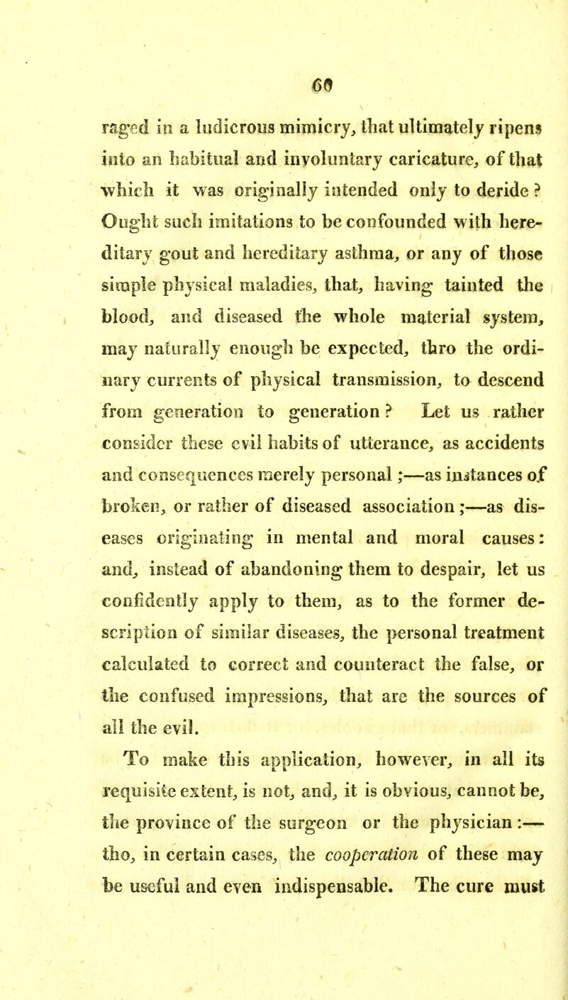 mged ill a ludicrous mimicry^ tliat ultimately ripens into an habitual and involuntary caricature^, of that which it was originally intended only to deride ? Ought such imitations to be confounded with here- ditary gout and hereditary asthma, or any of those simple physical maladies^ that, having tainted the blood, and diseased the whole material system, may naturally enough be expected, thro the ordi- nary currents of physical transmission, to descend from generation to generation? Let us rather consider these evil habits of utterance, as accidents and consequences merely personal;—as initances of broken, or rather of diseased association;—as dis- eases originating in mental and moral causes: and, instead of abandoning them to despair, let us confidently apply to them, as to the former de- scription of similar diseases, the personal treatment calculated to correct and counteract the false, or the confused impressions, that are the sources of all the evil. To make this application, however, in all its requisite extent, is not, and, it is obvious, cannot be, the province of the surgeon or the physician :— tho, in certain cases, the cooperation of these may be useful and even indispensable. The cure must