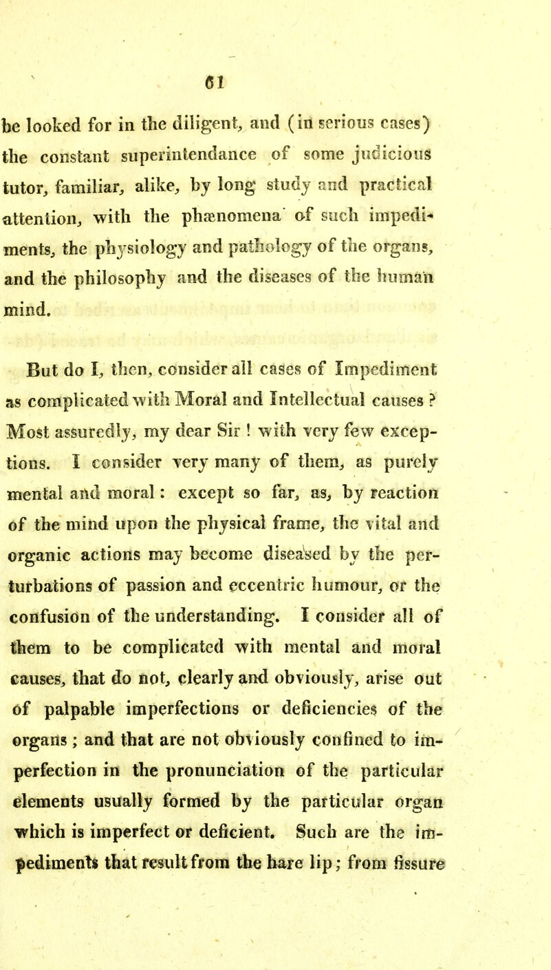 be looked for in the diligent, and (in serious cases) the constant superintendance of some judicious tutor, familiar, alike, by long study and practical attention, with the phaenomena of such impedi-* ments, the physiology and pathology of the organs, and the philosophy and the diseases of the human mind. But do I, then, consider all cases of Impediment as complicated with Moral and Intellectual causes > Most assuredly, my dear Sir ! with very few excep- tions. I consider Tery many of them, as purely mental and moral: except so far, as^ by reaction of the mind upon the physical frame, the vital and organic actions may become diseased by the per- turbations of passion and eccentric humour, or the confusion of the understanding. I consider all of them to be complicated with mental and moral causes, that do not, clearly and obviously, arise out of palpable imperfections or deficiencies of the organs ; and that are not obviously confined to im- perfection in the pronunciation of the particular dements usually formed by the particular organ which is imperfect or deficient. Such are the im- pediments that result from the bare lip; from fissure