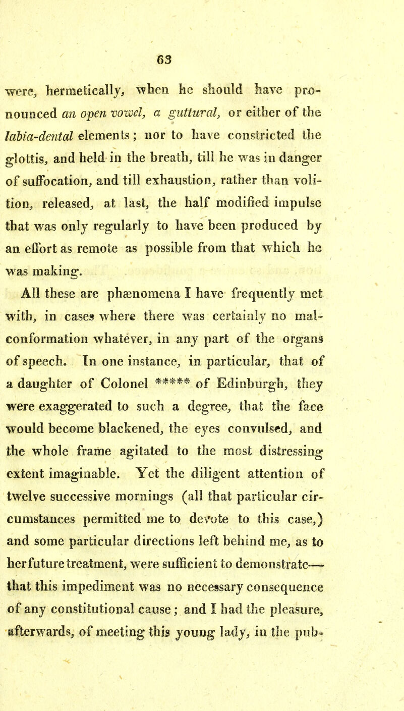 were, bermeticallj, when lie should have pro- nounced an open vowel, a guttural, or either of the labia-dental elements; nor to have constricted the glottis, and held in the breath, till he was in danger of suffocation, and till exhaustion, rather than voli- tion, released, at last, the half modified impulse that was only regularly to have been produced by an effort as remote as possible from that which he was making. All these are phsenomena I have frequently met with, in cases where there was certainly no mal- conformation whatever, in any part of the organs of speech. In one instance, in particular, that of a daughter of Colonel ***** of Edinburgh, they were exaggerated to such a degree, that the face would become blackened, the eyes convulsed, and the whole frame agitated to the most distressing extent imaginable. Yet the diligent attention of twelve successive mornings (all that particular cir- cumstances permitted me to devote to this case,) and some particular directions left behind me, as to her future treatment, were sufficient to demonstrate-— that this impediment was no necessary consequence of any constitutional cause; and I had the pleasure, afterwards^ of meeting this yoimg lady, in the pub«