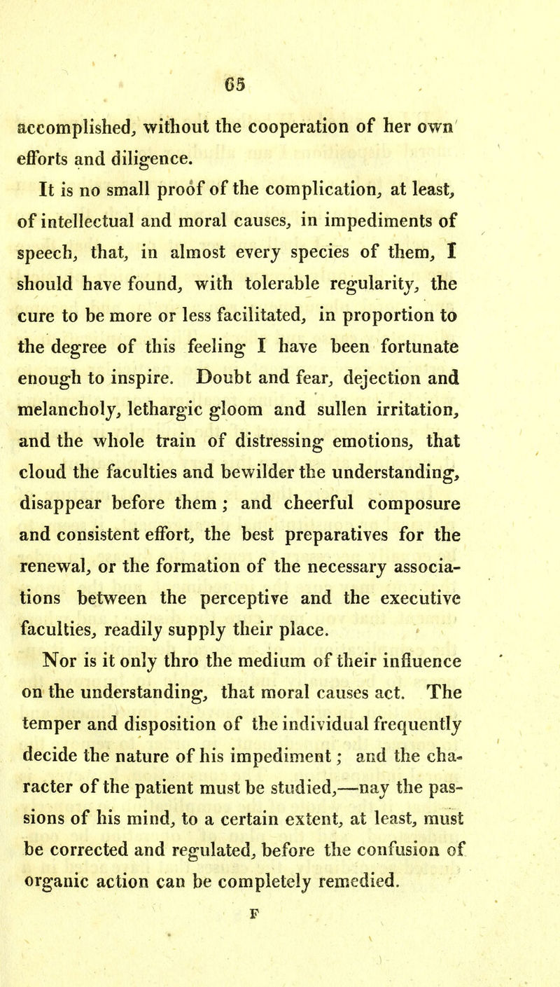 accomplished^ without the cooperation of her own efforts and diligence. It is no small proof of the complication^ at leasts of intellectual and moral causes, in impediments of speech, that, in almost every species of them, I should have found, with tolerable regularity, the cure to be more or less facilitated, in proportion to the degree of this feeling I have been fortunate enough to inspire. Doubt and fear, dejection and melancholy, lethargic gloom and sullen irritation, and the whole train of distressing emotions, that cloud the faculties and bewilder the understanding, disappear before them ; and cheerful composure and consistent effort, the best preparatives for the renewal, or the formation of the necessary associa- tions between the perceptive and the executive faculties, readily supply their place. Nor is it only thro the medium of their influence on the understanding, that moral causes act. The temper and disposition of the individual frequently decide the nature of his impediment; and the cha- racter of the patient must be studied,—nay the pas- sions of his mind, to a certain extent, at least, must be corrected and regulated, before the confusion of organic action can be completely remedied. F
