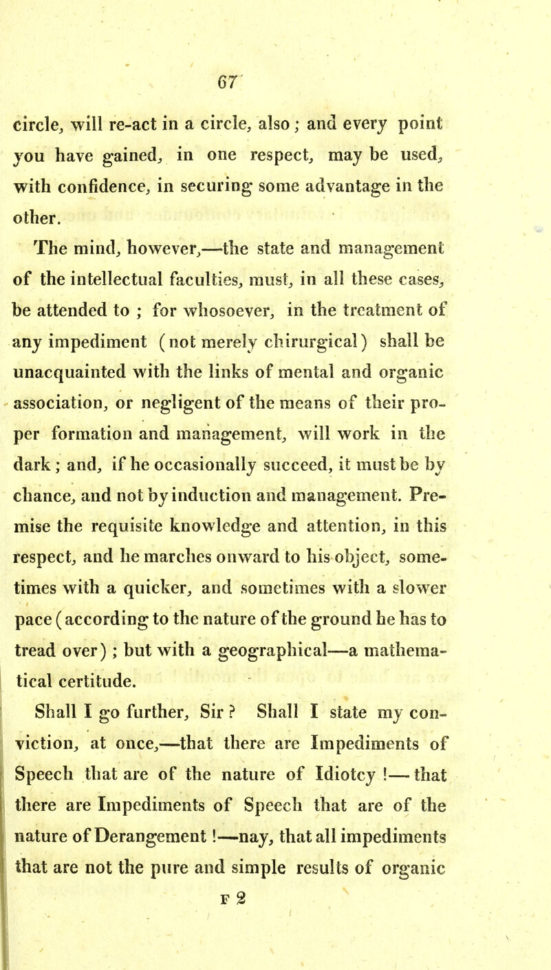 circle, will re-act in a circle, also; and every point vou have gained, in one respect, may be used, with confidence, in securing some advantage in the other. The mind, however,—the state and management of the intellectual faculties, must, in all these cases, be attended to ; for whosoever, in the treatment of any impediment (not merely chirurgical) shall be unacquainted with the links of mental and organic association, or negligent of the means of their pro- per formation and management, will work in the dark; and, if he occasionally succeed, it must be by chance, and not by induction and management. Pre- mise the requisite knowledge and attention, in this respect, and he marches onward to his object, some- times with a quicker, and sometimes with a slower pace (according to the nature of the ground he has to tread over); but with a geographical—a mathema- tical certitude. Shall I go further. Sir ? Shall I state my con- viction, at once,—that there are Impediments of Speech that are of the nature of Idiotcy !— that there are Impediments of Speech that are of the nature of Derangement!—nay, that all impediments that are not the pure and simple results of organic F 2