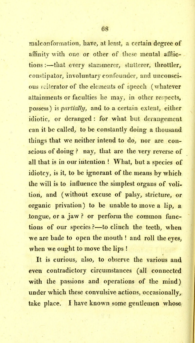 nialconforniation^ have, at least, a certain degree of affinity with one or other of these mental afflic- tions :—^that every stammerer;, stutterer, throttler, constipator, involuntary confounder, and unconsci- ous iciterator of the elements of speech (whatever attainments or faculties he may, in other respects, possess) h partially, and to a certain extent, either idiotic, or deranged : for what but derangement can it be called;, to be constantly doing a thousand things that we neither intend to do^ nor are con- scious of doing ? nay, that are the very reverse of all that is in our intention ! What, but a species of idiotcy, is it, to be ignorant of the means by which the will is to influence the simplest organs of voli- tion, and (without excuse of palsy, stricture, or organic privation) to be unable to move a lip, a tongue, or a jaw ? or perform the common func- tions of our species ?—to clinch the teeth, when we are bade to open the mouth ! and roll the eyes^ when we ought to move the lips ! It is curious, also, to observe the various and even contradictory circumstances (all connected with the passions and operations of the mind) under which these convulsive actions, occasionally^, take place. I have known some gentlemen whose