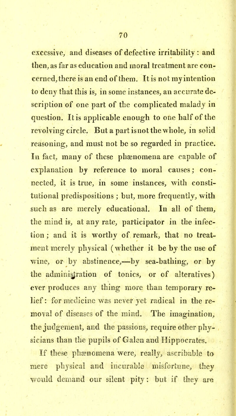 excessive^ and diseases of defective irritability : and then^ as far as education and moral treatment are con- cerned, there is an end of them. It is not my intention to deny that this is^ in some instances, an accurate de- scription of one part of the complicated malady in question. It is applicable enough to one half of the revolving circle. But a part is not the whole, in solid reasoning, and must not be so regarded in practice. In fact, many of these phasnomena are capable of explanation by reference to moral causes; con- nected, it is true, in some instances, with consti- tutional predispositions ; but, more frequently, vv^ith such as are merely educational. In all of them, the mind is, at any rate, participator in the infec- tion ; and it is worthy of remark, that no treat- ment merely physical (whether it be by the use of wine, or by abstinence,—by sea-bathing, or by the admioi|^ration of tonics, or of alteratives) ever produces any thing more than temporary re- lief : for medicine was never yet radical in the re- moval of diseases of the raind. The imagination, the judgement, and the passions, require other phy- vsicians than the pupils of Galen and Hippocrates. If these phcenomena were, really, ascribable to mere physical and incurable misfortune, they Y/ould demand our silent pity: but if they are