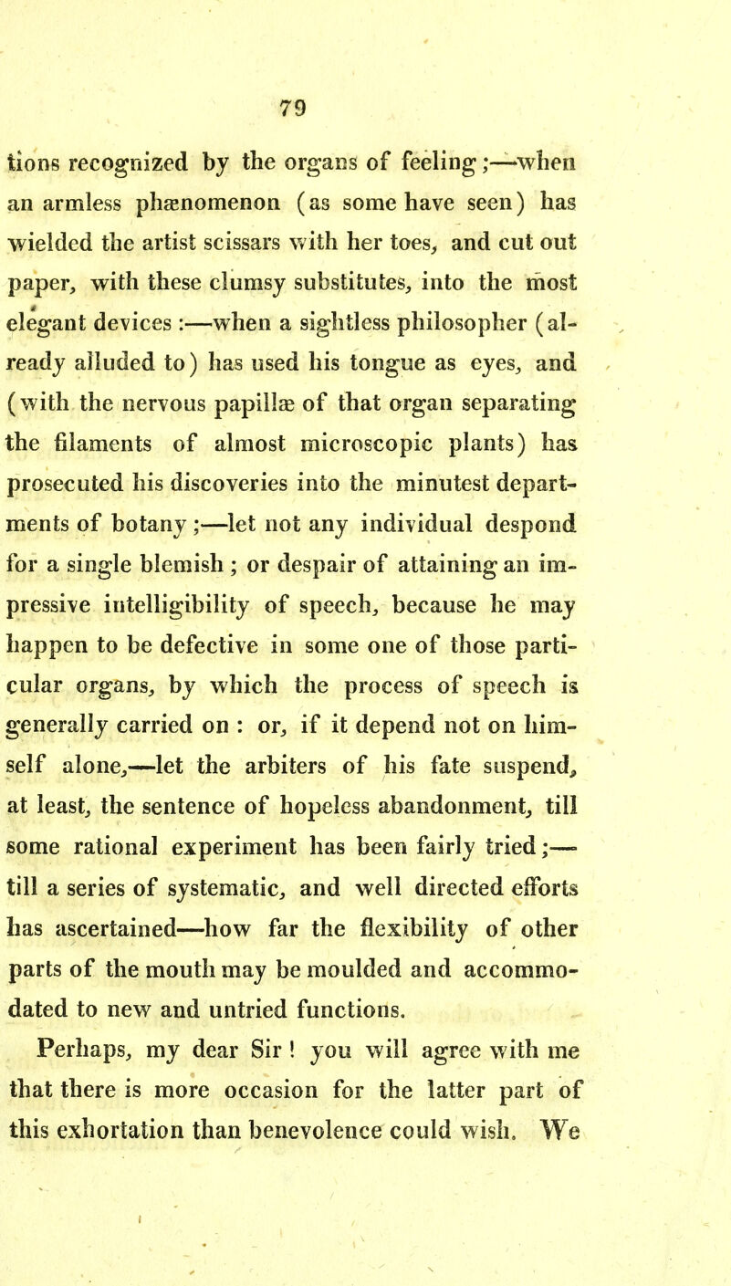 lions recognized by the organs of feeling;—when an armless phaenomenon (as some have seen) has wielded the artist scissars with her toes, and cut out paper, with these clumsy substitutes, into the riiost elegant devices:—when a sightless philosopher (al- ready alluded to) has used his tongue as eyes, and (with the nervous papillae of that organ separating the filaments of almost microscopic plants) has prosecuted his discoveries into the minutest depart- ments of botany ;—let not any individual despond for a single blemish ; or despair of attaining an im- pressive intelligibility of speech, because he may happen to be defective in some one of those parti- cular organs, by which the process of speech is generally carried on : or, if it depend not on him- self alone,—let the arbiters of his fate suspend^ at least, the sentence of hopeless abandonment, till some rational experiment has been fairly tried;—- till a series of systematic, and well directed efforts has ascertained—how far the flexibility of other parts of the mouth may be moulded and accommo- dated to new and untried functions. Perhaps, my dear Sir ! you will agree with me that there is more occasion for the latter part of this exhortation than benevolence could wish. We