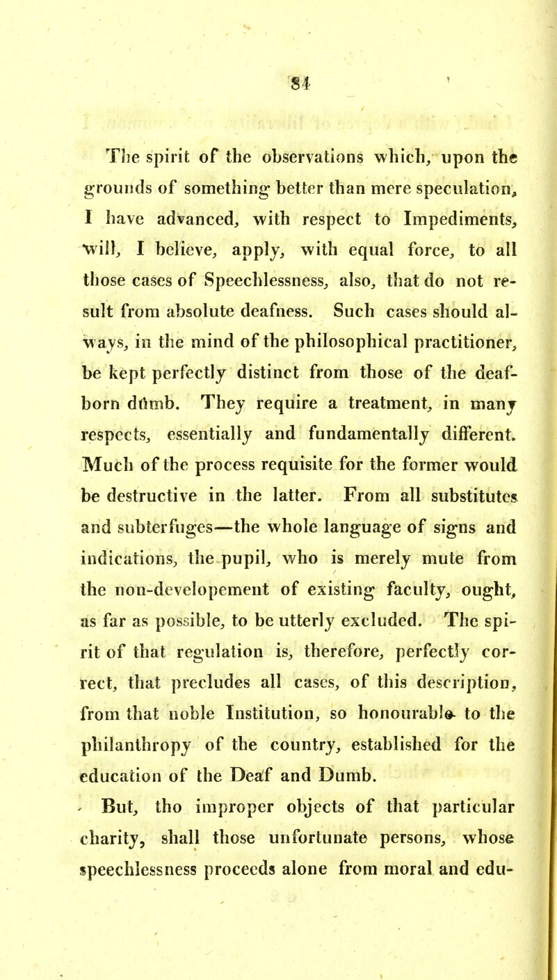 The spirit of the observations which/ upon the grounds of something better than mere speculation^ I have advanced, with respect to Impediments^ will, I believe, apply, with equal force, to all those cases of Speechlessness, also, that do not re- sult from absolute deafness. Such cases should al- ways, in the mind of the philosophical practitioner, be kept perfectly distinct from those of the deaf- born drtmb. They require a treatment, in many respects, essentially and fundamentally different. Much of the process requisite for the former would be destructive in the latter. From all substitutes and subterfuges—the whole language of signs and indications, the pupil, who is merely mute from the non-developement of existing faculty, ought, as far as possible, to be utterly excluded. The spi- rit of that regulation is, therefore, perfectly cor- rect, that precludes all cases, of this description, from that noble Institution, so honourable^ to the philanthropy of the country, established for the education of the Deaf and Dumb. ' But, tho improper objects of that particular charity, shall those unfortunate persons, whose speechlessness proceeds alone from moral and edu-