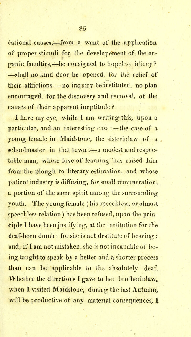 caiional causes,—from a want of the application of proper stimuli for the developement of the or- ganic faculties^—be consigned to hopeless idiocy ? —shall no kind door be opened^ for the relief of their afflictions — no inquiry be instituted, no plan encouraged^ for the discovery and removal^ of the causes of their apparent ineptitude ? I have my eye, while 1 am writing this, upon a particular, and an interesting case : —the case of a young female in Maidstone, the sisterinlaw of a schoolmaster in that town :-—a modest and respec- table man, whose love of learning has raised him from the plough to literary estimation, and whose patient industry is diffusing, for small remuneration, a portion of the same spirit among the surrounding youth. The young female (his speechless, or almost speechless relation) has been refused, upon the prin- ciple I have been justifying, at the institution for the deaf-born dumb : for she is not destitute of hearing : and, if I am not mistaken, she is not incapable of be- ing taught to speak by a better and a shorter process than can be applicable to the absolutely deaf. Whether the directions I gave to her brotherinlaw, when I visited Maidstone, during; the last Autumn, will be productive of any material consequences^ \
