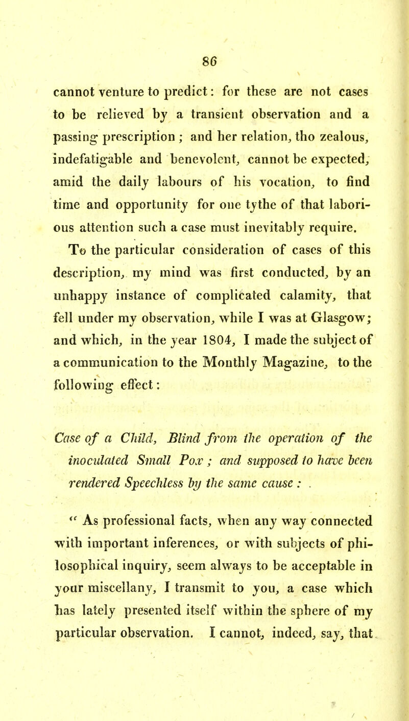 cannot venture to predict: for these are not cases to be relieved by a transient observation and a passing prescription ; and her relation^, tho zealous, indefatigable and benevolent, cannot be expected, amid the daily labours of his vocation, to find time and opportunity for one tythe of that labori- ous attention such a case must inevitably require. To the particular consideration of cases of this description, my mind was first conducted, by an unhappy instance of complicated calamity, that fell under my observation, while I was at Glasgow; and which, in the year 1804, I made the subject of a communication to the Monthly Magazine, to the following effect: Case of a Child, Blind from ihe operaiion of the inoculated Small Pox ; and supposed to have been rendered Speechless hj the same cause : . As professional facts, when any way connected with important inferences, or with subjects of phi- losophical inquiry, seem always to be acceptable in your miscellany, I transmit to you, a case which lias lately presented itself within the sphere of my particular observation. I cannot, indeed, say, that.