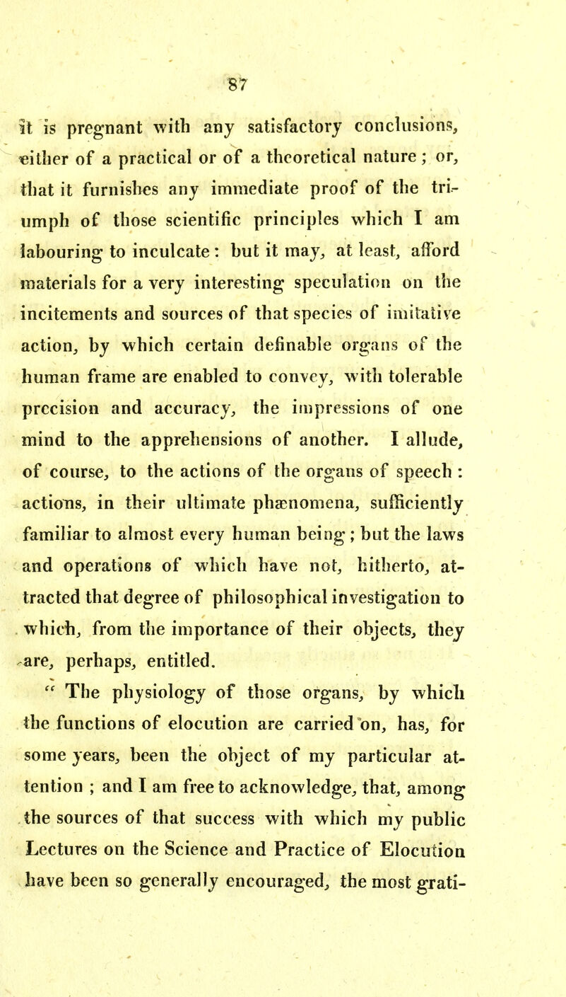 it is pregnant with any satisfactory conclusions, either of a practical or of a theoretical nature; or, that it furnishes any immediate proof of the tri- umph of those scientific principles which I am labouring to inculcate : but it may, at least, afford materials for a very interesting speculation on the incitements and sources of that species of imitative action, by which certain definable organs of the human frame are enabled to convey, with tolerable precision and accuracy, the impressions of one mind to the apprehensions of another. I allude, of course, to the actions of the organs of speech : actions, in their ultimate phaenomena, sufficiently familiar to almost every human being ; but the laws and operations of which have not, hitherto, at- tracted that degree of philosophical investigation to which, from the importance of their objects, they are, perhaps, entitled.  The physiology of those organs, by which the functions of elocution are carried on, has, for some years, been the object of my particular at- tention ; and I am free to acknowledge, that, among the sources of that success with which my public Lectures on the Science and Practice of Elocution have been so generally encouraged, the most ^rati-