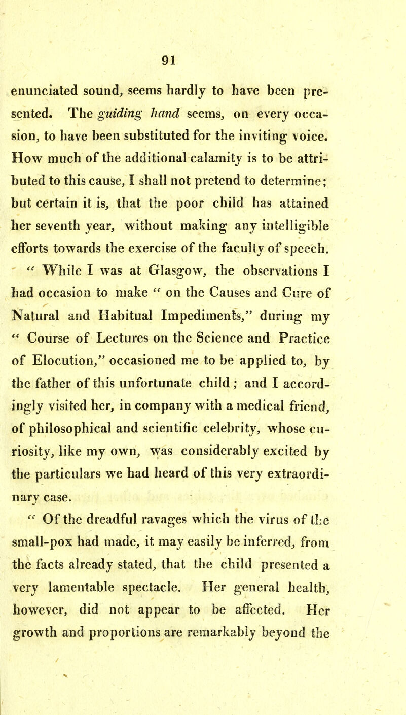 enunciated sound, seems hardly to have been pre- sented. The guiding hand seems, on every occa- sion, to have been substituted for the inviting voice. How much of the additional calamity is to be attri- buted to this cause, I shall not pretend to determine; but certain it is, that the poor child has attained her seventh year, without making any intelligible efforts towards the exercise of the faculty of speech. While I was at Glasgow, the observations I had occasion to make  on the Causes and Cure of Natural and Habitual Impediments, during my Course of Lectures on the Science and Practice of Elocution, occasioned me to be applied to, by the father of this unfortunate child; and I accord- ingly visited her, in company with a medical friend, of philosophical and scientific celebrity, whose cu- riosity, like my own, was considerably excited by the particulars we had heard of this very extraordi- nary case. Of the dreadful ravages which the virus of tLe small-pox had made, it may easily be inferred, from the facts already stated, that the child presented a very lamentable spectacle. Her general health, however, did not appear to be affected. Her growth and proportions are remarkably beyond the