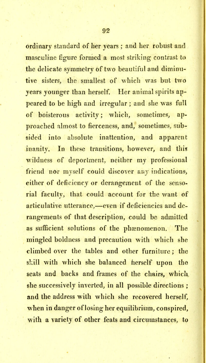 ordinary standard of her years; and her robust and masculine figure formed a most striking contrast to the delicate symmetry of two beautiful and diminu- tive sisters^ the smallest of which was but two years younger than herself. Her animal spirits ap- peared to be high and irregular ; and she was full of boisterous activity; which^ sometimes^ ap- proached almost to fierceness, and^ sometimes, sub- sided into absolute inattention, and apparent inanity. In these transitions, however, and this wildness of deportment, neither my professional friend nor myself could discover any indications, either of deficiency or derangement of the senso- rial faculty, that couid account for the want of articulative utterance,—even if deficiencies and de- rangements of that description, could be admitted as sufficient solutions of the phaenomenon. The mingled boldness and precaution -with which she climbed over the tables and other furniture; the skill with which she balanced herself upon the seats and backs and frames of the chairs, whicK she successively inverted, in all possible directions; and the address with which she recovered herself, when in danger of losing her equilibrium, conspired, with a variety of other feats and circumstances, to