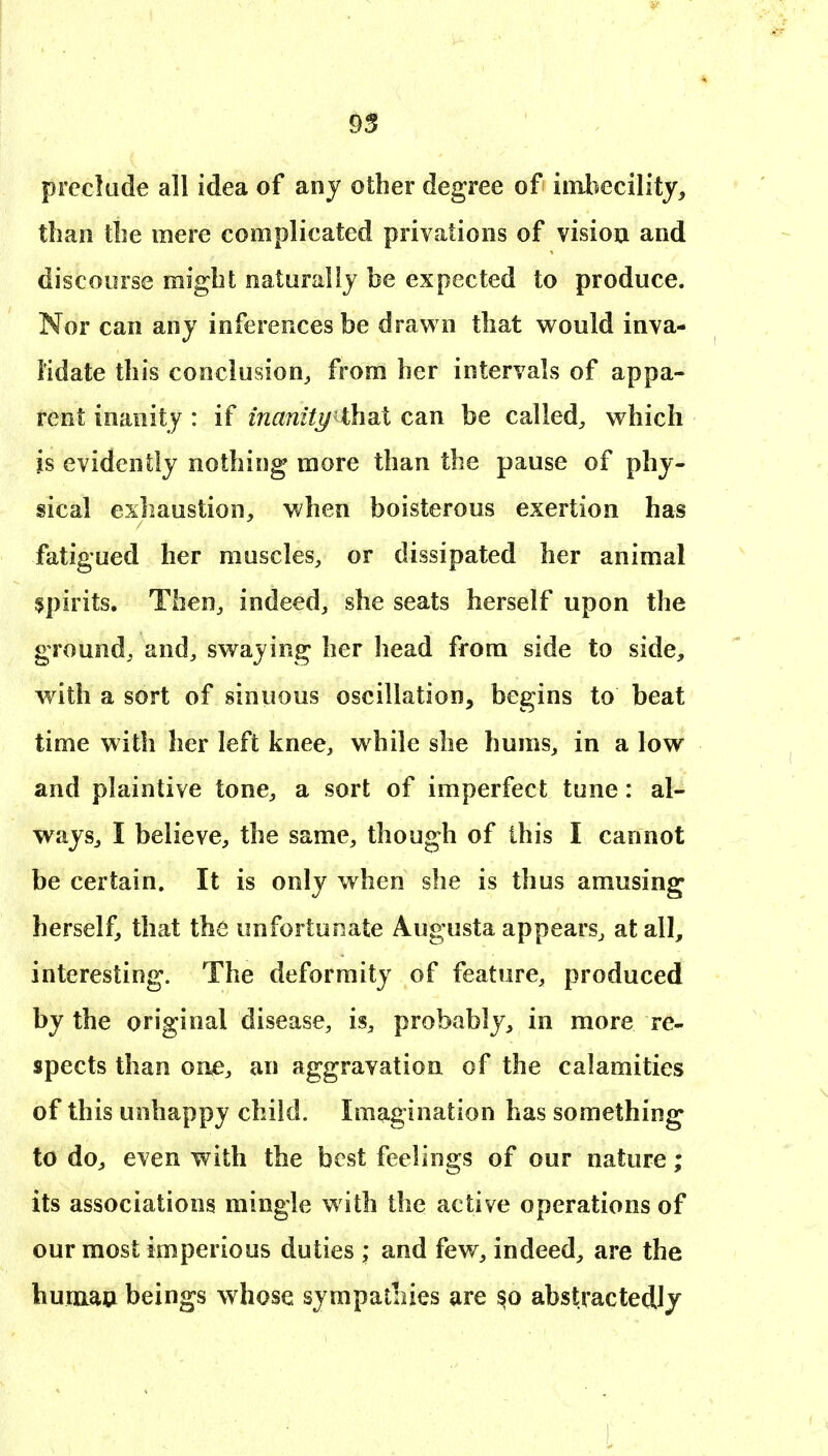 preclude all idea of any other degree of iinliecility, than tbe mere complicated privations of visiou and discourse might naturally be expected to produce. Nor can any inferences be drawn that would inva- lidate this conclusion, from her intervals of appa- rent inanity : if inanity ihdiX can be called, which is evidently nothing more than the pause of phy- sical exhaustion, when boisterous exertion has fatigued her muscles, or dissipated her animal spirits. Then, indeed, she seats herself upon the ground, and, swaying her head from side to side, with a sort of sinuous oscillation, begins to beat time with her left knee, while she hums, in a low and plaintive tone, a sort of imperfect tune: al- ways, I believe, the same, though of this I cannot be certain. It is only when she is thus amusing herself, that the unfortunate Augusta appears, at all, interesting. The deformity of feature, produced by the original disease, is, probably, in more re- spects than on<e, an aggravation of the calamities of this unhappy child. Imagination has something to do, even with the best feelings of our nature; its associations mingle with the active operations of our most imperious duties ,* and few, indeed, are the humau beings whose sympatiiies are abstractedly