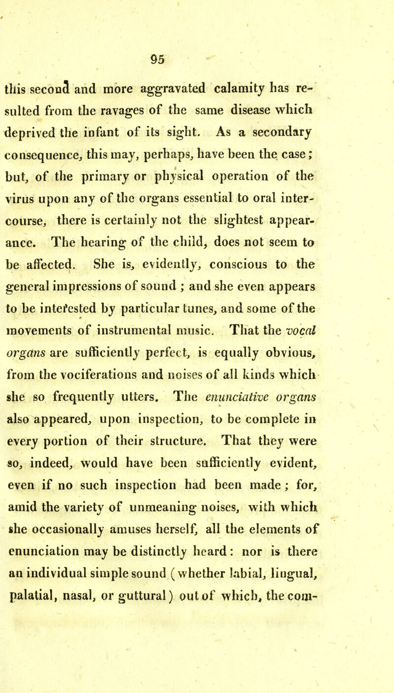 this secoaS and more aggravated calamity has re- sulted from the ravages of the same disease which deprived the infant of its sight. As a secondary consequence^ this may, perhaps^ have been the case; but, of the primary or physical operation of the virus upon any of the organs essential to oral inter- course, there is certainly not the slightest appear- ance. The hearing of the child, does not seem to be affected. She is, evidently, conscious to the general impressions of sound ; and she even appears to be intefested by particular tunes, and some of the movements of instrumental music. That the vocal organs are sufficiently perfect, is equally obvious, from the vociferations and noises of all kinds which she so frequently utters. The enuncialive organs also appeared, upon inspection, to be complete in every portion of their structure. That they were so, indeed, would have been sufficiently evident, even if no such inspection had been made; for, amid the variety of unmeaning noises, with which she occasionally amuses herself, all the elements of enunciation may be distinctly heard: nor is there an individual simple sound (whether labial, lingual, palatial, nasal, or guttural) out of which, the com-