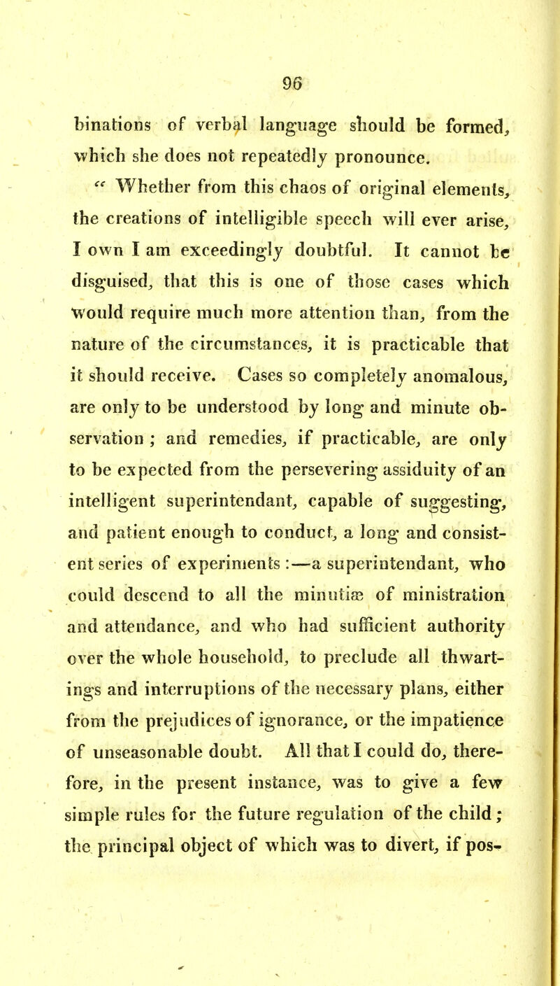 binations of verbal language sbould be formed, which she docs not repeatedly pronounce. Whether from this chaos of original elements^, the creations of intelligible speech will ever arise, I own I am exceedingly doubtful. It cannot be disguised^ that this is one of those cases which Would require much more attention than, from the nature of the circumstances, it is practicable that it should receive. Cases so completely anomalous, are only to be understood by long and minute ob- servation ; and remedies, if practicable, are only to be expected from the persevering assiduity of an inteHigent superintendant, capable of suggesting, and patient enough to conduct^ a long and consist- ent series of experiments:—a superintendant, who could descend to all the minutiae of ministration and attendance, and who had sufficient authority over the whole household, to preclude all thwart- ings and interruptions of the necessary plans, either from the prejudices of ignorance, or the impatience of unseasonable doubt. All that I could do, there- fore, in the present instance, was to give a few simple rules for the future regulation of the child; the principal object of which was to divert, if pos-^