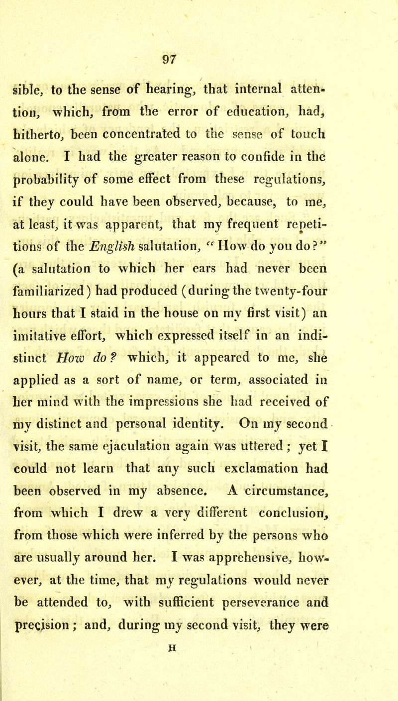 sible, to the sense of hearing, that internal atten- tion, which, from the error of education, had^ hitherto, been concentrated to the sense of touch alone. I had the greater reason to confide in the probability of some effect from these regulations, if they could have been observed, because, to me, at least, it was apparent, that my frequent repeti- tions of the English salutation, How do you do? (a salutation to which her ears had never been familiarized) had produced (duringthe twenty-four hours that I staid in the house on my first visit) an imitative effort, which expressed itself in an indi- stinct How do f which, it appeared to me, she applied as a sort of name, or term, associated in her mind with the impressions she had received of my distinct and personal identity. On my second visit, the same ejaculation again was uttered; yet I could not learn that any such exclamation had been observed in my absence. A circumstance, from which I drew a very different conclusion^ from those which were inferred by the persons who are usually around her. I was apprehensive, how- ever, at the time, that my regulations would never be attended to, with sufficient perseverance and precision ; and, during my second visit, they were H