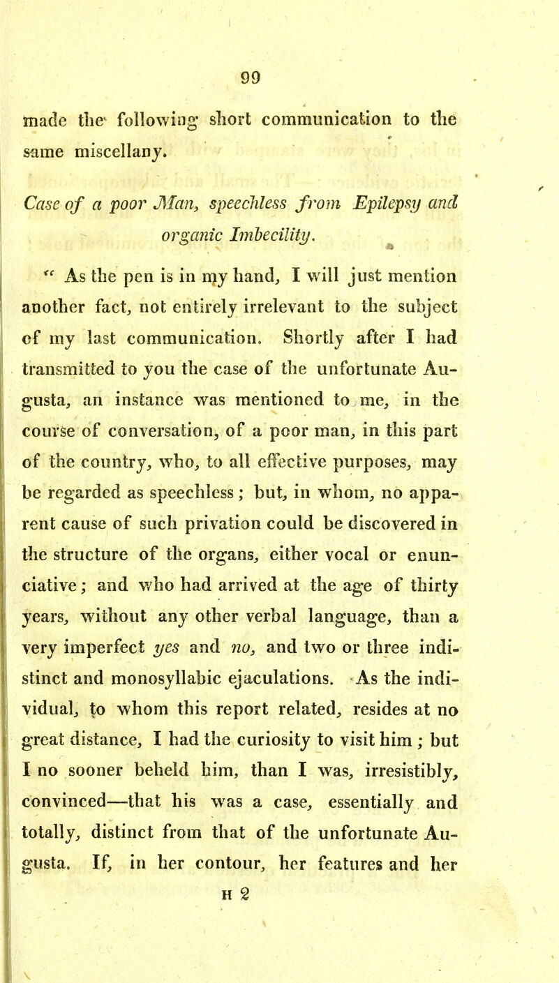 made the following short communication to the same miscellany. Case of a poor Man, speechless from Epilepsy and organic Imbecility, ^ As the pen is in niy hand, I will just mention another fact, not entirely irrelevant to the subject of my last communication. Shortly after I had transmitted to you the case of the unfortunate Au- gusta, an instance was mentioned to me, in the course of conversation, of a poor man, in this part of the country, who, to all effective purposes, may be regarded as speechless; but, in whom, no appa- rent cause of such privation could be discovered in the structure of the organs, either vocal or enun- ciative; and who had arrived at the age of thirty years, without any other verbal language, than a very imperfect yes and no, and two or three indi- stinct and monosyllabic ejaculations. As the indi- vidual, to whom this report related, resides at no great distance, I had the curiosity to visit him ; but I no sooner beheld him, than I was, irresistibly, convinced—that his was a case, essentially and totally, distinct from that of the unfortunate Au- gusta. If, in her contour, her features and her H 2