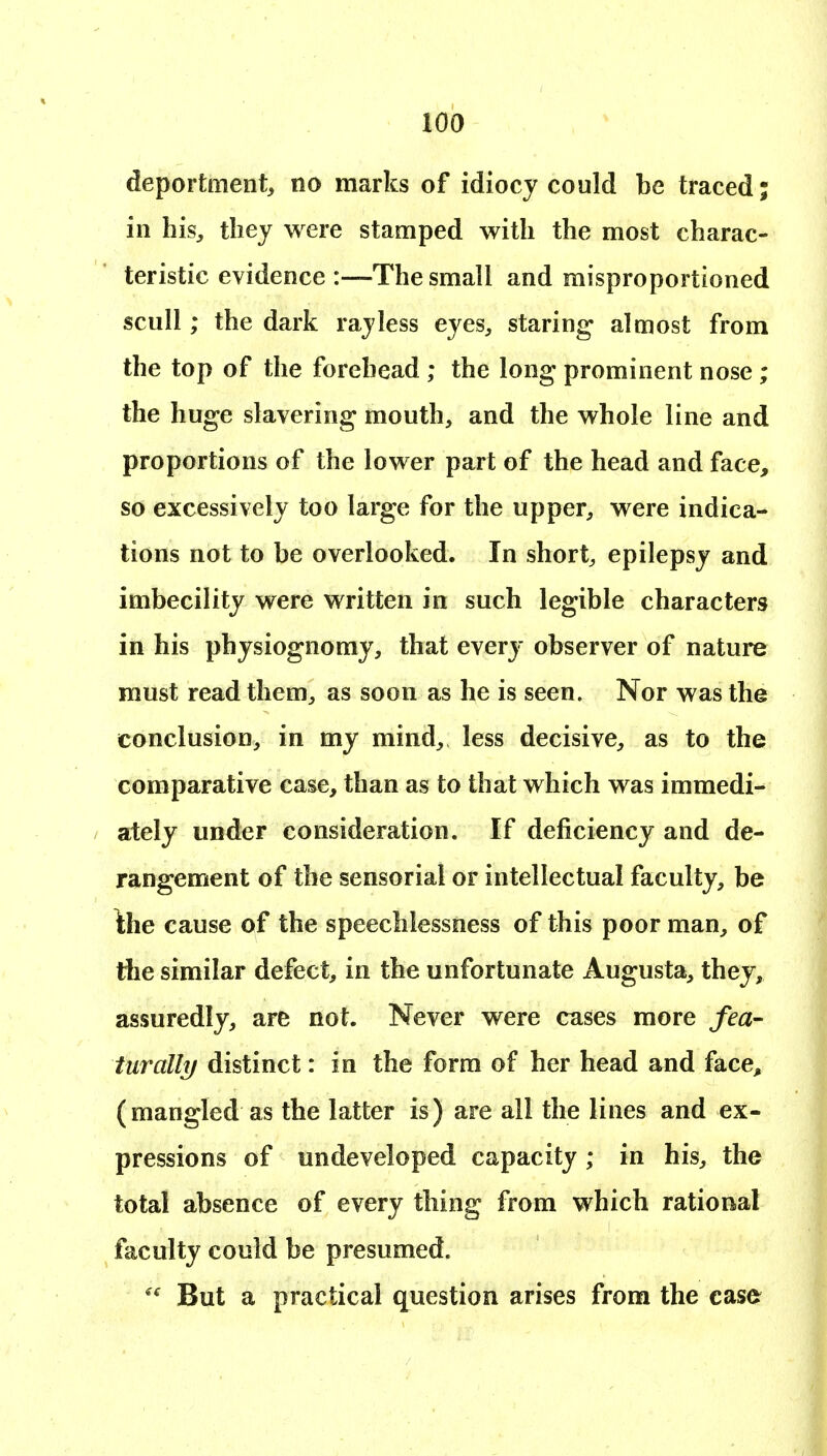 deportment, no marks of idiocy could be traced; in his, they were stamped with the most charac- teristic evidence :—The small and raisproportloned scull; the dark ray less eyes, staring almost from the top of the forehead ; the long prominent nose; the huge slavering mouth, and the whole line and proportions of the lower part of the head and face, so excessively too large for the upper, were indica- tions not to be overlooked. In short, epilepsy and imbecility were written in such legible characters in his physiognomy, that every observer of nature must read them, as soon as he is seen. Nor was the conclusion, in my mind, less decisive, as to the comparative case, than as to that which was immedi- ately under consideration. If deficiency and de- rangement of the sensorial or intellectual faculty, be \he cause of the speechlessness of this poor man, of the similar defect, in the unfortunate Augusta, they, assuredly, are not. Never were cases more fea- turally distinct: in the form of her head and face, (mangled as the latter is) are all the lines and ex- pressions of undeveloped capacity; in his, the total absence of every thing from which rational faculty could be presumed.  But a practical question arises from the case
