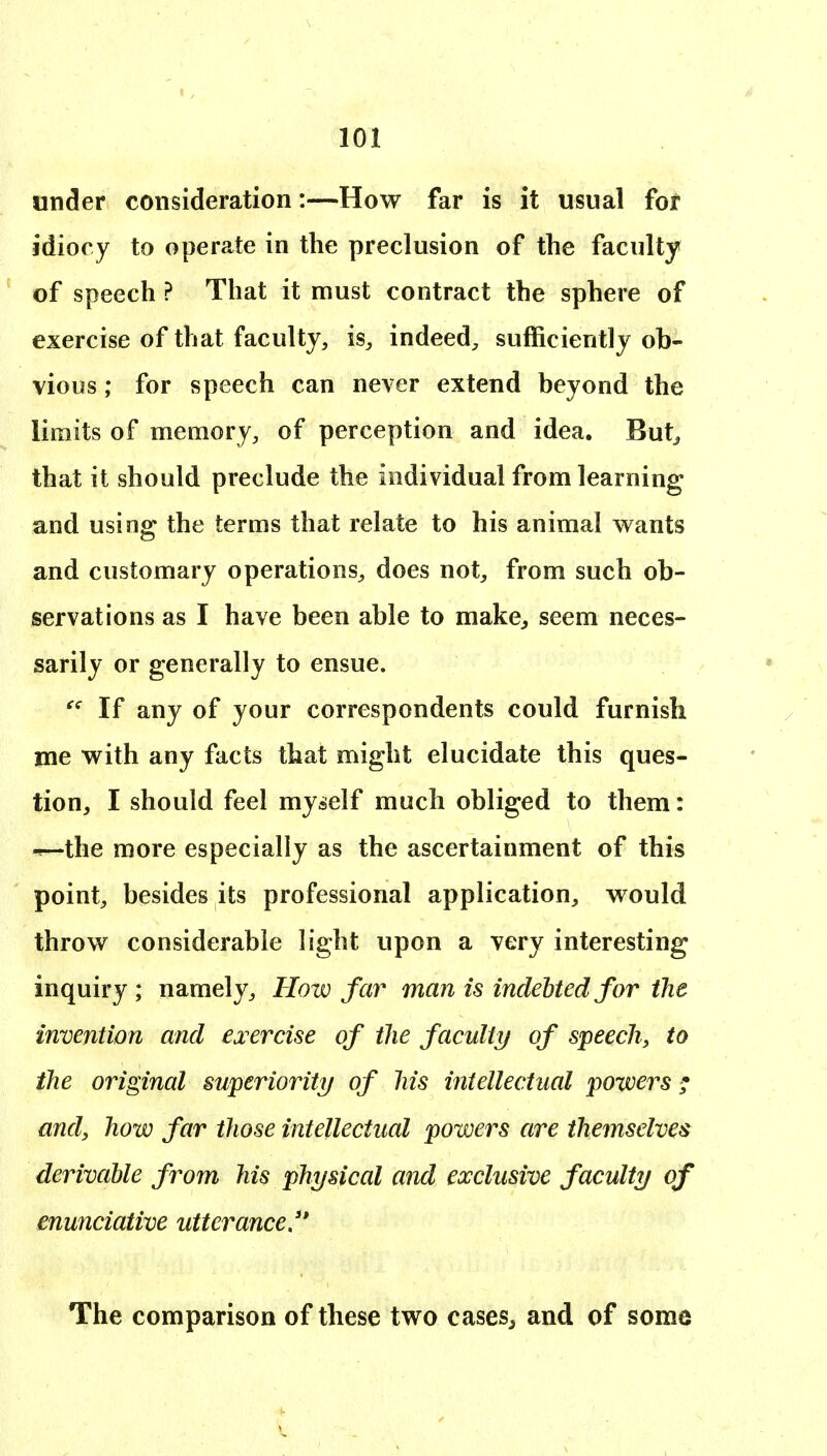 under consideration:—How far is it usual for idiocy to operate in the preclusion of the faculty of speech ? That it must contract the sphere of exercise of that faculty, is, indeed, sufficiently ob- vious ; for speech can never extend beyond the limits of memory, of perception and idea. But^ that it should preclude the individual from learning and using the terms that relate to his animal wants and customary operations, does not, from such ob- servations as I have been able to make^ seem neces- sarily or generally to ensue.  If any of your correspondents could furnish me with any facts that might elucidate this ques- tion, I should feel myself much obliged to them: •^the more especially as the ascertainment of this point, besides its professional application, would throw considerable light upon a very interesting inquiry ; namely, Kow far man is incleUedfor the invention and exercise of the faculty/ of speech, to the original superiority/ of his intellectual powers ; and, how far those intellectual powers are themselves derivable from his physical and exclusive faculty of enunciative utterance/* The comparison of these two cases^ and of some