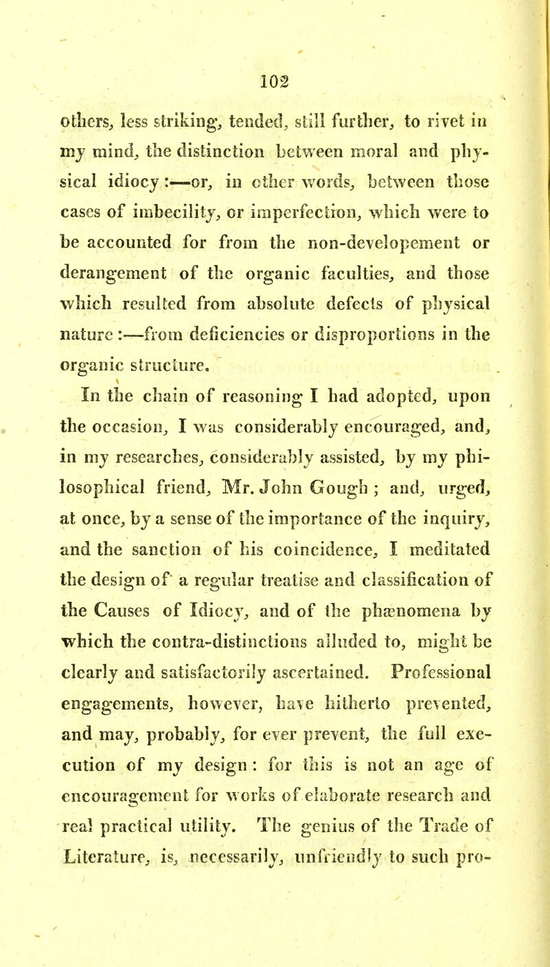 oilierS;, less striking^ tended, siill further^ to rivet in my mind, the distinction between moral and phy- sical idiocy :—or^ in other words^ between those cases of imbecility, or imperfection, which were to be accounted for from the non-developement or derangement of the organic faculties, and those which resulted from absolute defects of physical nature :—from deficiencies or disproportions in the organic structure. In the chain of reasoning I had adopted, upon the occasion, I was considerably encouraged, and, in my researches, considerably assisted, by my phi- losophical friend, Mr. John Gough ; and, urged, at once, by a sense of the importance of the inquiry, and the sanction of his coincidence, I meditated the design of a regular treatise and classification of the Causes of Idiocy, and of the phsenomena by which the contra-distinctioos alluded to, might be clearly and satisfactorily ascertained. Professional engagements, however, have hitherto prevented, and may, probably, for ever prevent, the full exe- cution of my design : for this is not an age of encouragement for works of elaborate research and real practical utility. The genius of the Trade of Literature, is, necessarily, unfriendly to such pro-