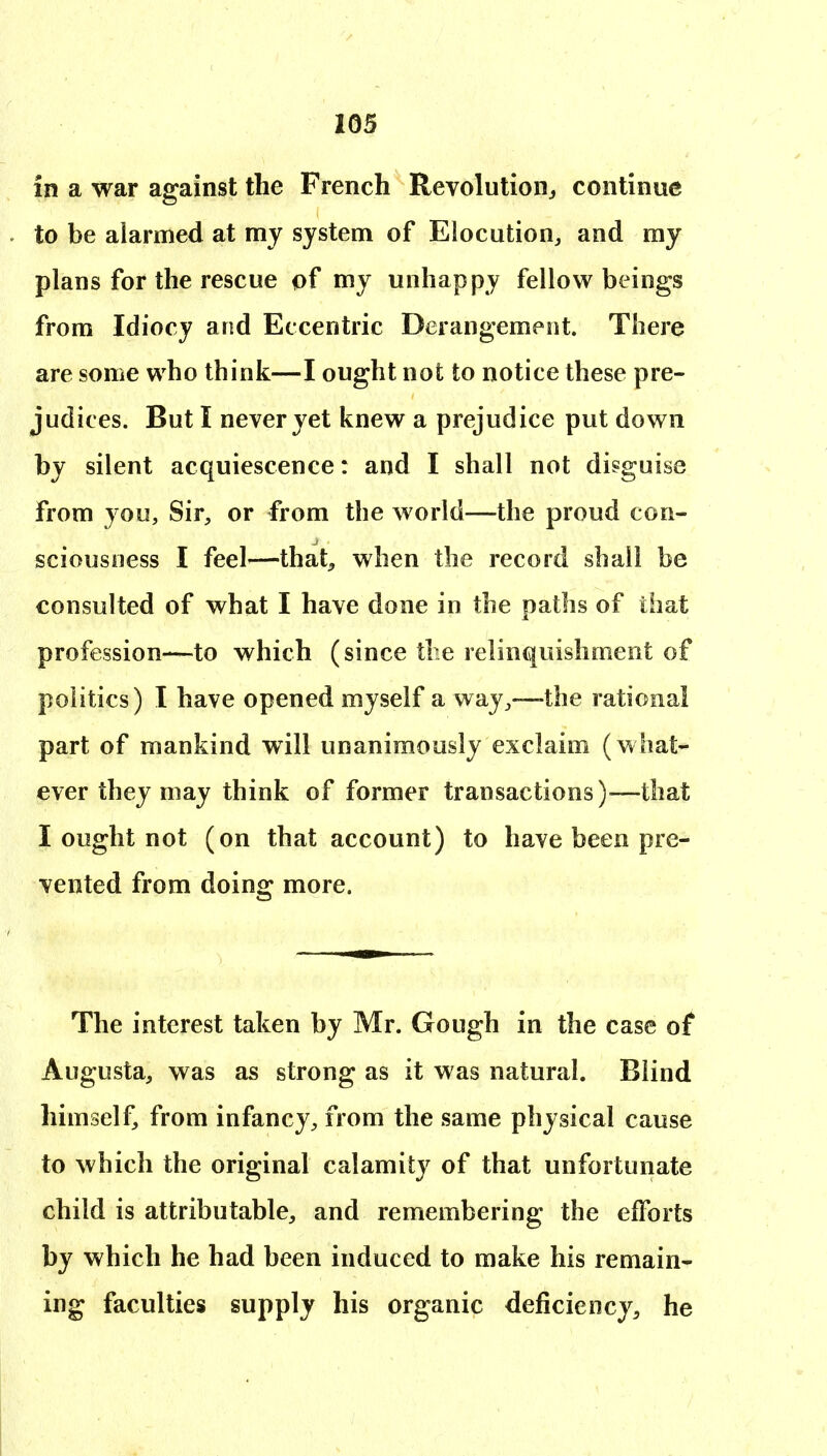 in a war against the French Revolution^ continue to be alarmed at my system of Elocution, and my plans for the rescue of my unhappy fellow beings from Idiocy and Eccentric Derangement. There are some who think—I ought not to notice these pre- judices. But I never yet knew a prejudice put down by silent acquiescence: and I shall not disguise from you, Sir, or from the world—the proud con- sciousness I feel—that, when the record shall be consulted of what I have done in the paths of that profession—to which (since the relinquishment of politics) I have opened myself a way,—the rational part of mankind will unanimously exclaim (what- ever they may think of former transactions)—that I ought not (on that account) to have been pre- vented from doing more. The interest taken by Mr. Gough in the case of Augusta, was as strong as it was natural. Blind himself, from infancy, from the same physical cause to which the original calamity of that unfortunate child is attributable, and remembering the efforts by which he had been induced to make his remain- ing faculties supply his organic deficiency, he 1 ' .