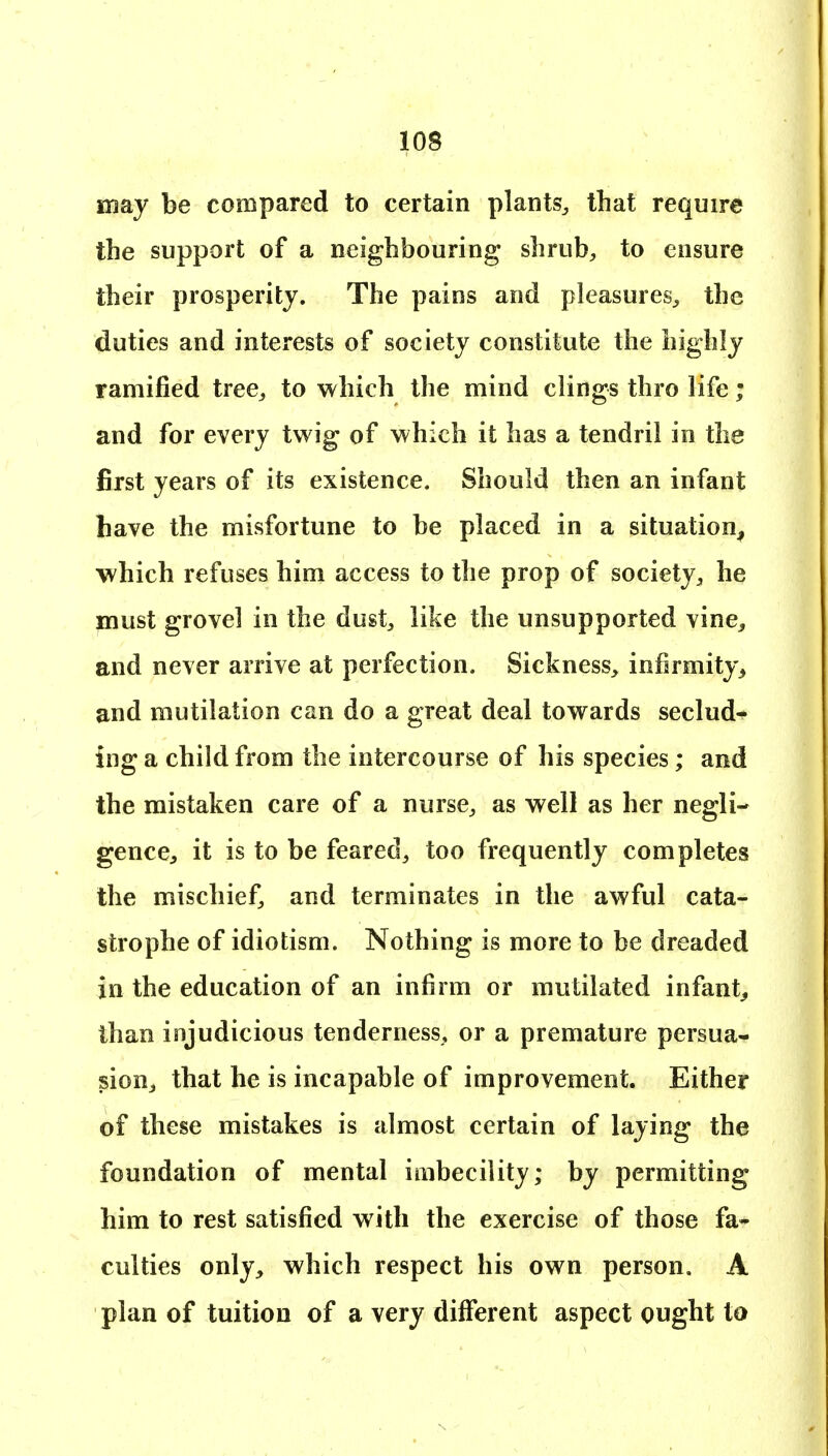 may be compared to certain plants^ that require the support of a neighbouring shrub, to ensure their prosperity. The pains and pleasures, the duties and interests of society constitute the highly ramified tree, to which the mind clings thro life; and for every twig of which it has a tendril in the first years of its existence. Should then an infant have the misfortune to be placed in a situation^ which refuses him access to the prop of society, he imust grovel in the dust, like the unsupported vine^ and never arrive at perfection. Sickness, infirmity^ and mutilation can do a great deal towards seclude ing a child from the intercourse of his species; and the mistaken care of a nurse, as well as her negli- gence, it is to be feared, too frequently completes the mischief, and terminates in the awful cata- strophe of idiotism. Nothing is more to be dreaded in the education of an infirm or mutilated infant^ than injudicious tenderness, or a premature persua- sion, that he is incapable of improvement. Either of these mistakes is almost certain of laying the foundation of mental imbecility; by permitting him to rest satisfied with the exercise of those fa» cutties only, which respect his own person. A plan of tuition of a very different aspect ought to