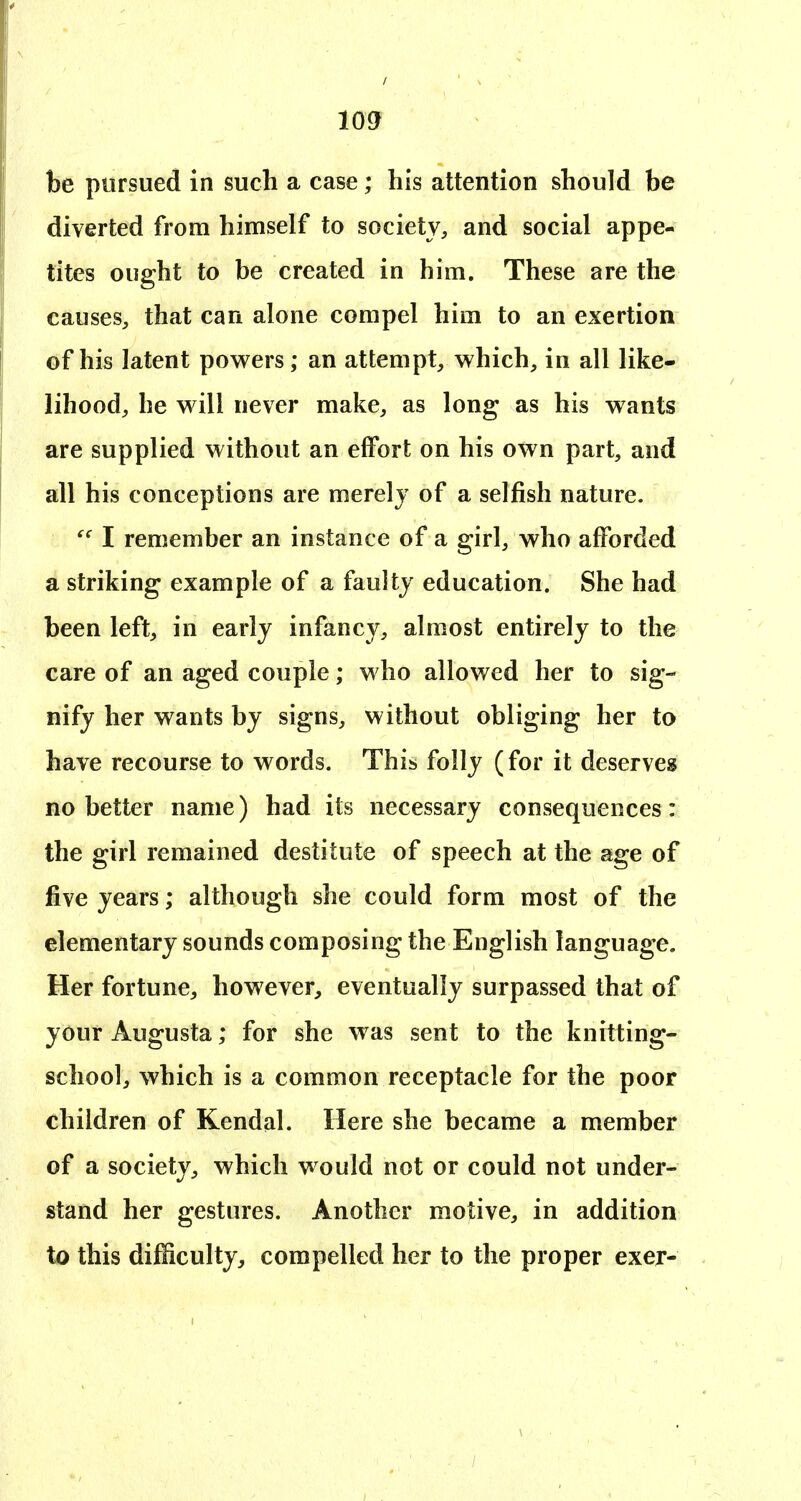 be pursued in such a case; his attention should be diverted from himself to society, and social appe- tites ought to be created in him. These are the causes, that can alone compel him to an exertion of his latent powers; an attempt, which, in all like- lihood, he will never make, as long as his wants are supplied without an effort on his own part, and all his conceptions are merely of a selfish nature. I remember an instance of a girl, who afforded a striking example of a faulty education. She had been left, in early infancy, almost entirely to the care of an aged couple; who allowed her to sig- nify her wants by signs, without obliging her to have recourse to words. This folly (for it deserves no better name) had its necessary consequences: the girl remained destitute of speech at the age of five years; although she could form most of the elementary sounds composing the English language. Her fortune, however, eventually surpassed that of your Augusta; for she was sent to the knitting- school, which is a common receptacle for the poor children of Kendal. Here she became a member of a society, which would not or could not under- stand her gestures. Another motive, in addition to this difficulty, compelled her to the proper exer-