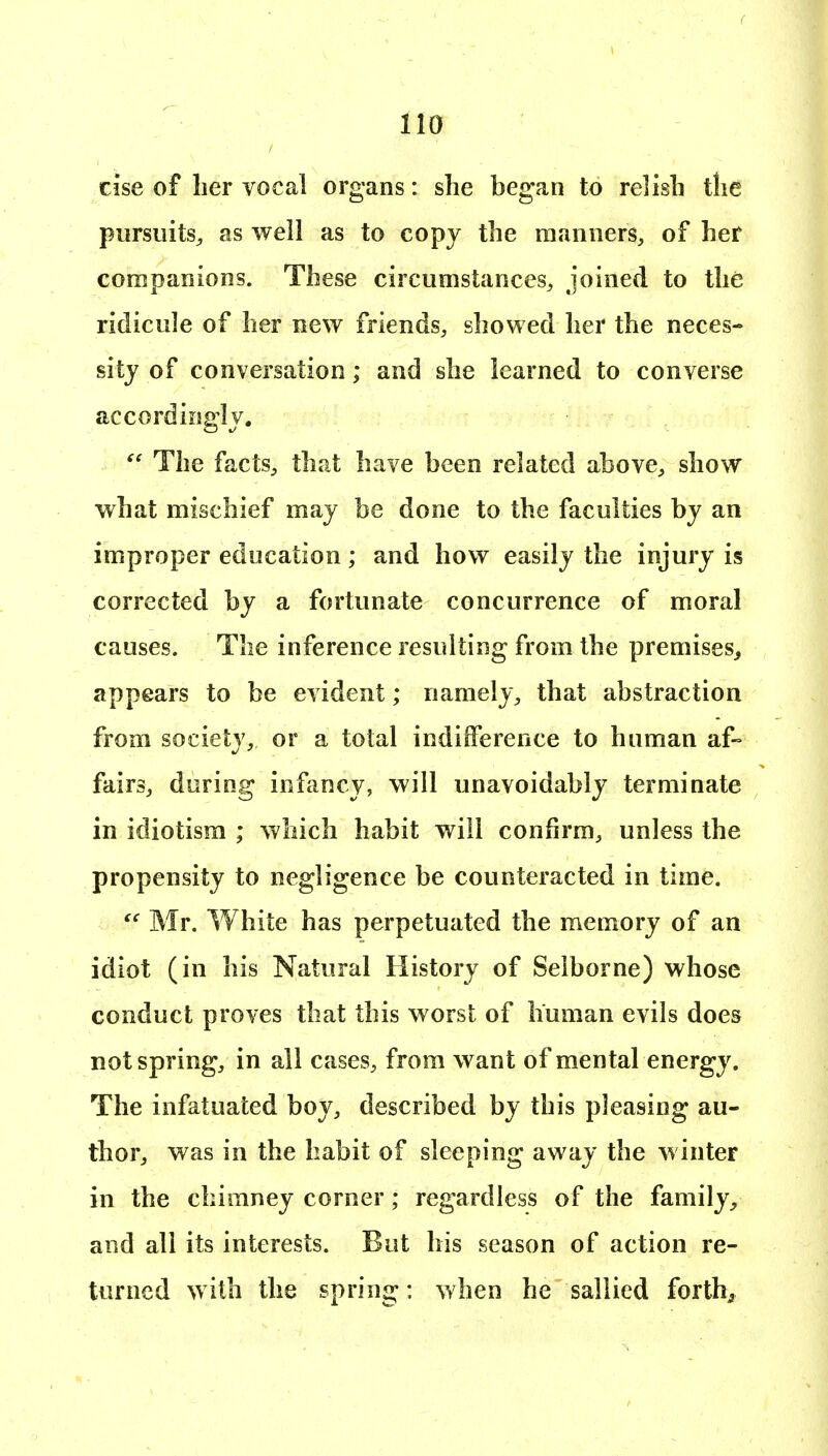 else of lier vocal organs: she began to relish the pursuits^ as well as to copy the manners, of her companions. These circumstances^ joined to the ridicule of her new friends, showed her the neces- sity of conversation; and she learned to converse accordingly. The factS;, that have been related above, show what mischief may be done to the faculties by an improper education; and how easily the injury is corrected by a fortunate concurrence of moral causes. The inference resulting from the premises^ appears to be evident; namely, that abstraction from society, or a total indifference to human af- fairs, during infancy, will unavoidably terminate in idiotisra ; which habit will confirm, unless the propensity to negligence be counteracted in time.  Mr. White has perpetuated the memory of an idiot (in his Natural History of Seiborne) whose conduct proves that this worst of human evils does not spring, in all cases, from want of mental energy. The infatuated boy, described by this pleasing au- thor, was in the habit of sleeping away the winter in the chimney corner; regardless of the family, and all its interests. But his season of action re- turned with the spring: when he sallied forth^