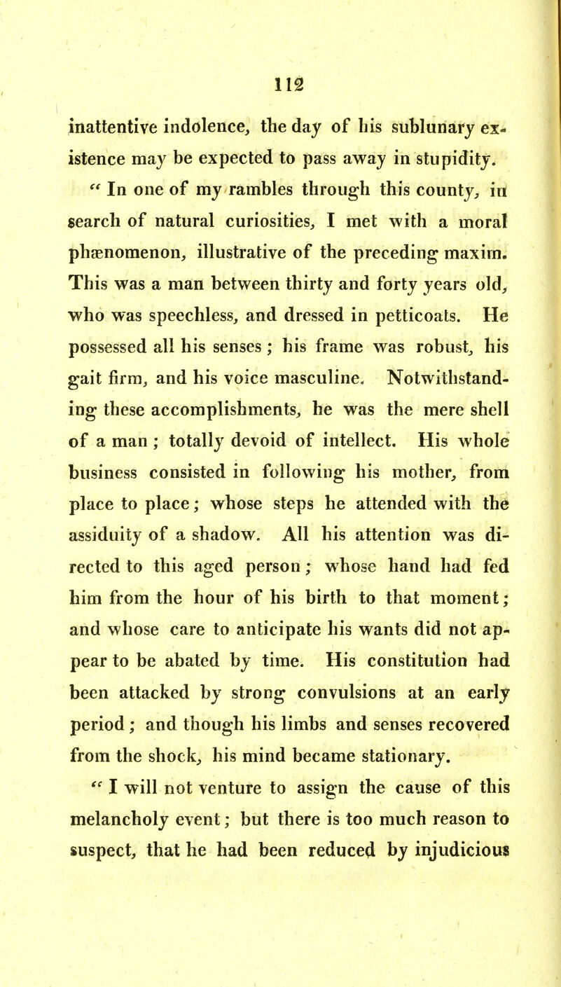 112! inattentive indolence^ the day of his sublunary ex- istence may be expected to pass away in stupidity. In one of my rambles through this county^ in search of natural curiosities^ I met with a moral phsenomenon, illustrative of the preceding maxim. This was a man between thirty and forty years old> who was speechless, and dressed in petticoats. He possessed all his senses; his frame was robust, his gait firm, and his voice masculine. Notwithstand- ing these accomplishments, he was the mere shell of a man ; totally devoid of intellect. His whole business consisted in following his mother, from place to place; whose steps he attended with the assiduity of a shadow. All his attention was di- rected to this aged person; whose hand had fed him from the hour of his birth to that moment; and whose care to anticipate his wants did not ap- pear to be abated by time. His constitution had been attacked by strong convulsions at an early period; and though his limbs and senses recovered from the shocks his mind became stationary. I will not venture to assign the cause of this melancholy event; but there is too much reason to suspect, that he had been reduced by injudicious