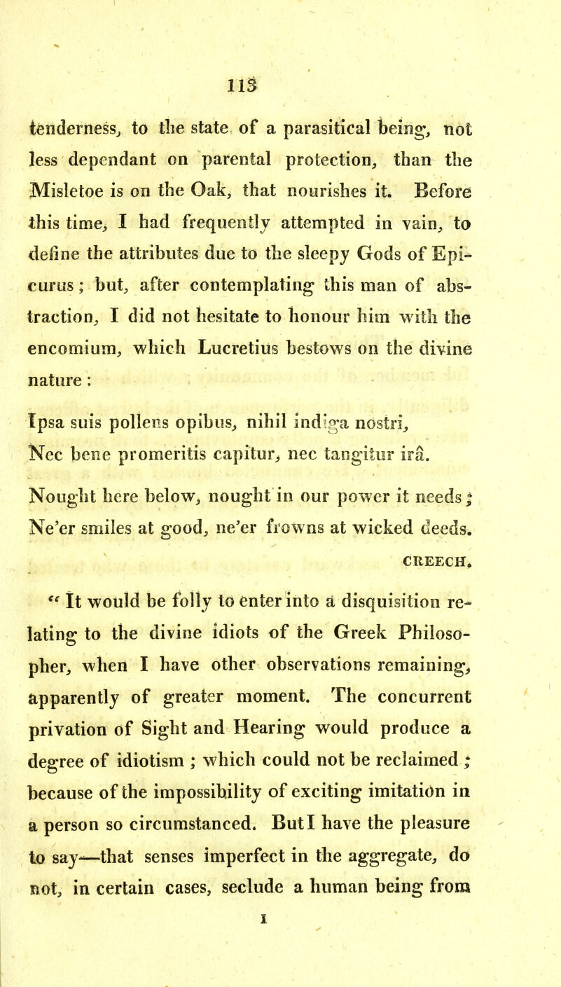 lis tenderness, to tlie state of a parasitical heing, not less dependant on parental protection, than the Misletoe is on the Oak, that nourishes it. Before this time, I had frequently attempted in vain, to define the attributes due to the sleepy Gods of Epi- curus ; but, after contemplating this man of abs- traction, I did not hesitate to honour him with the encomium, which Lucretius bestows on the divine nature: Ipsa suis pollens opibus, nihil indiga nostri, Nec bene promeritis capitur, nec tangitur ira. Nought here below, nought in our power it needs * Ne'er smiles at good, ne/er frowns at wicked deeds. CREECH, It would be folly to enter into a disquisition re- lating to the divine idiots of the Greek Philoso- pher, when I have other observations remaining^ apparently of greater moment. The concurrent privation of Sight and Hearing would produce a degree of idiotism ; which could not be reclaimed ; because of the impossibility of exciting imitation in a person so circumstanced. But I have the pleasure to say—that senses imperfect in the aggregate, do not, in certain cases, seclude a human being from I I
