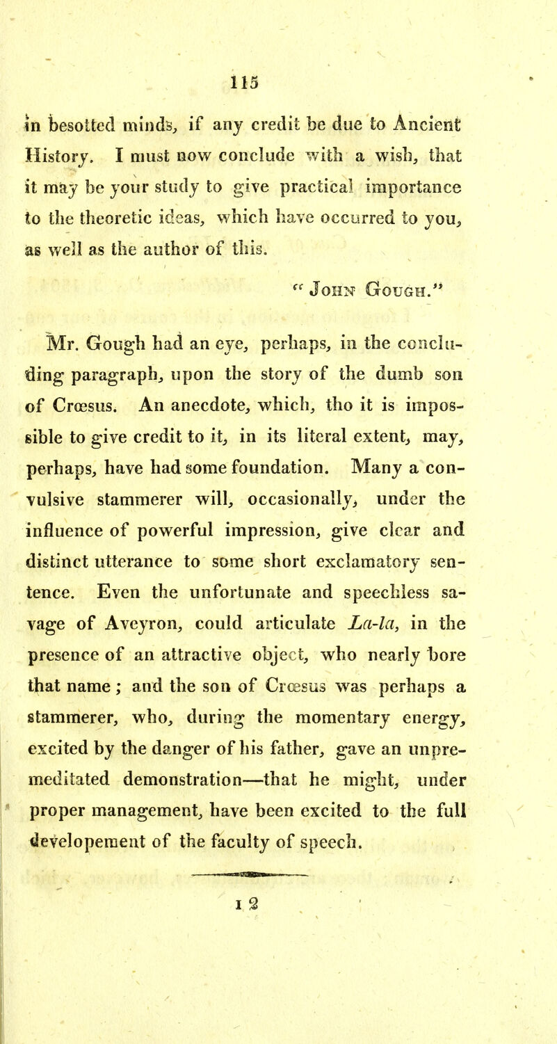 in besotted minds^ if any credit be due to Ancient History. I must now conclude with a wisli, that it may be your study to give practical importance to the theoretic ideas, which have occurred to you^ as well as the author of this, John Gough.*' Mr. Gough had an eye, perhaps, in the conclu- ding paragraph, upon the story of the dumb son of Croesus. An anecdote, which, tho it is impos- sible to give credit to it^ in its literal extent^ may, perhaps, have had some foundation. Many a con- vulsive stammerer will, occasionally, under the influence of powerful impression, give clear and distinct utterance to some short exclamatory sen- tence. Even the unfortunate and speechless sa- vage of Aveyron, could articulate La-la, in the presence of an attractive object, who nearly bore that name; and the son of Cr(ssus was perhaps a stammerer, who, during the momentary energy, excited by the danger of his father, gave an unpre- meditated demonstration—that he might, under proper management, have been excited to the full i3evelopemeut of the faculty of speech.
