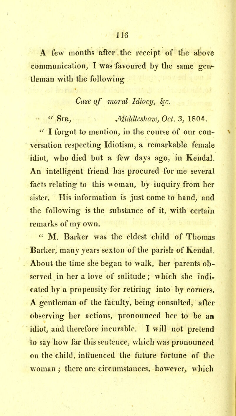 A few months after the receipt of the above communication, I was favoured by the same gen^ tleman with the following Cane of moral Idiocy, ^c. Sir, Middlesliaw, Oct. 3, 1804, I forgot to mention, in the course of our con- versation respecting Idiotism, a remarkable female idiot, who died but a few days ago, in Kendal. An intelligent friend has procured for me several facts relating to this woman, by inquiry from her sister. His information is just come to hand, and the following is the substance of it, with certain remarks of my own. M. Barker was the eldest child of Thomas Barker, many years sexton of the parish of Kendal, About the time she began to walk, her parents ob- served in her a love of solitude; which she indi- cated by a propensity for retiring into by corners. A gentleman of the faculty, being consulted, after observing her actions, pronounced her to be aa idiot, and therefore incurable. I will not pretend to say how far this sentence, which was pronounced on the child, influenced the future fortune of the woman ; there arc circumstances, however, which