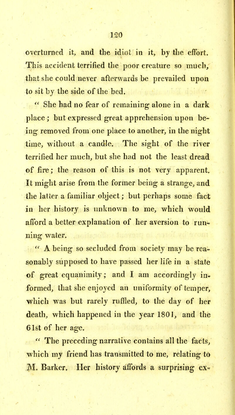 OYerturned it, and the idiot in it, by tlie effort. This accident terrified the poor creature so much, that she could never afterwards be prevailed upon to sit by the side of the bed. She had no fear of remaining alone in a dark place ; but expressed great apprehension upon be- ing removed from one place to another, in the night time, without a candle. The sight of the river terrified her much, but she had not the least dread of fire; the reason of this is not very apparent. It might arise from the former being a strange, and the latter a familiar object; but perhaps some fact in her history is imknown to me, which would afford a better explanation of her aversion to run- ning water. A being so secluded from society may be rea- sonably supposed to have passed her life in a state of great equanimity; and I am accordingly in* formed, that she enjoyed an uniformity of temper, which w^as but rarely ruffled, to the day of her death, which happened in the year 1801, and the 61st of her age. The preceding narrative contains all the facts, which my friend has transmitted to me, relating to Barker, Her history affords a surprising ex^