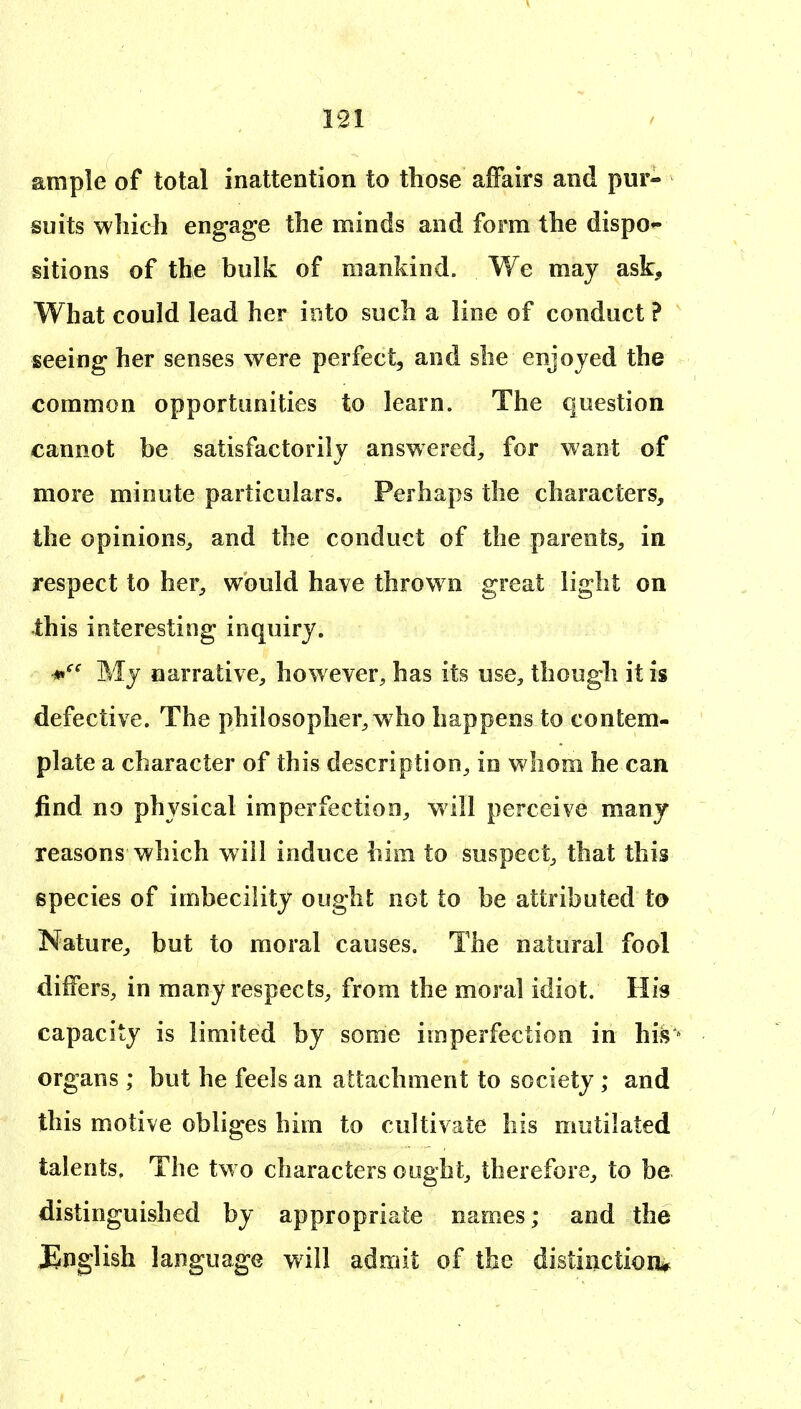 191 ample of total inattention to those affairs and pur- suits which engage the minds and form the dispo- sitions of the bulk of mankind. We may ask. What could lead her into such a line of conduct ? seeing her senses were perfect, and she enjoyed the common opportunities to learn. The question cannot be satisfactorily answered, for want of more minute particulars. Perhaps the characters, the opinions, and the conduct of the parents, in respect to her, would have throw n great light on this interesting inquiry. My narrative, however, has its use, though it is defective. The philosopher, who happens to contem- plate a character of this description, in whom he can find no physical imperfection, will perceive many reasons which will induce him to suspect, that this species of imbecility ought not to be attributed to Nature, but to moral causes. The natural fool differs, in many respects, from the moral idiot. His capacity is limited by some imperfection in his* organs ; but he feels an attachment to society ; and this motive obliges him to cultivate his mutilated talents. The tw o characters ought, therefore, to be distinguished by appropriate names; and the JEnglish language will admit of the distinction*