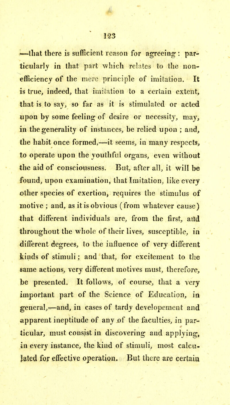 that there is sufficient reason for agreeing : par- ticularly in that part which relates to the non- efficiency of the mere principle of imitation. It is true, indeed, that imitation to a certain extent, that is to saj, so far as it is stimulated or acted upon by some feeling of desire or necessity, may, in the generality of instances, be relied upon ; and, the habit once formed,—it seems, in many respects, to operate upon the youthful organs, even without the aid of consciousness. But, after all, it will be found, upon examination, that Imitation, like every other species of exertion, requires the stimulus of motive ; and, as it is obvious (from whatever cause) that different individuals are, from the first, aitd throughout the whole of their lives, susceptible, in different degrees, to the influence of very different kinds of stimuli; and that, for excitement to the same actions, very different motives must, therefore, be presented. It follows, of course, that a very important part of the Science of Education, in general,—and, in cases of tardy developement and apparent ineptitude of my of the faculties, in par- ticular, must consist in discovering and applying, in every instance, the kind of stimuli, most calcu- lated for effective operation. But there are certain