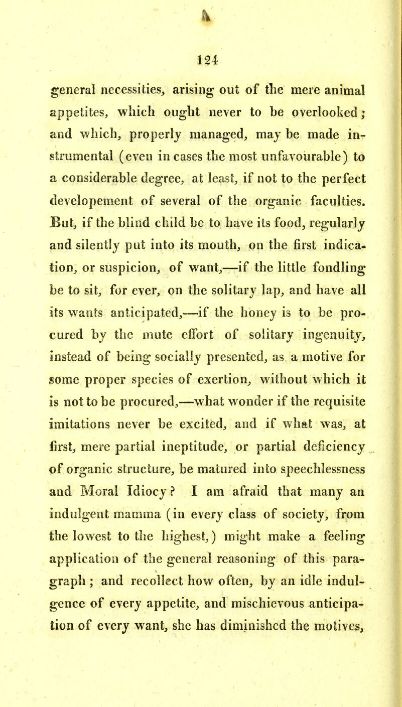 k 12 i general necessities, arising out of tlie mere animal appetites, which ought never to be overlooked; and which, properly managed, may be made in- strumental (even in cases the most unfavourable) to a considerable degree, at least, if not to the perfect developement of several of the organic faculties. But, if the blind child be to have its food^ regularly and silently put into its mouth, on the first indica- tion, or suspicion, of want,—if the little fondling be to sit, for ever, on the solitary lap, and have all its wants anticipated,—if the honey is to be pro- cured by the mute effort of solitary ingenuity, instead of being socially presented, as a motive for some proper species of exertion, without which it is not to be procured,—what wonder if the requisite imitations never be excited, and if what was, at first, mere partial ineptitude, or partial deficiency of organic structure, be matured into speechlessness and Moral Idiocy ? I am afraid that many an indulgent mamma (in every class of society, from the lowest to the highest,) might make a feeling application of the general reasoning of this para- graph ; and recollect how often, by an idle indul- gence of every appetite, and mischievous anticipa- tion of every want, she has diminished the motive^^