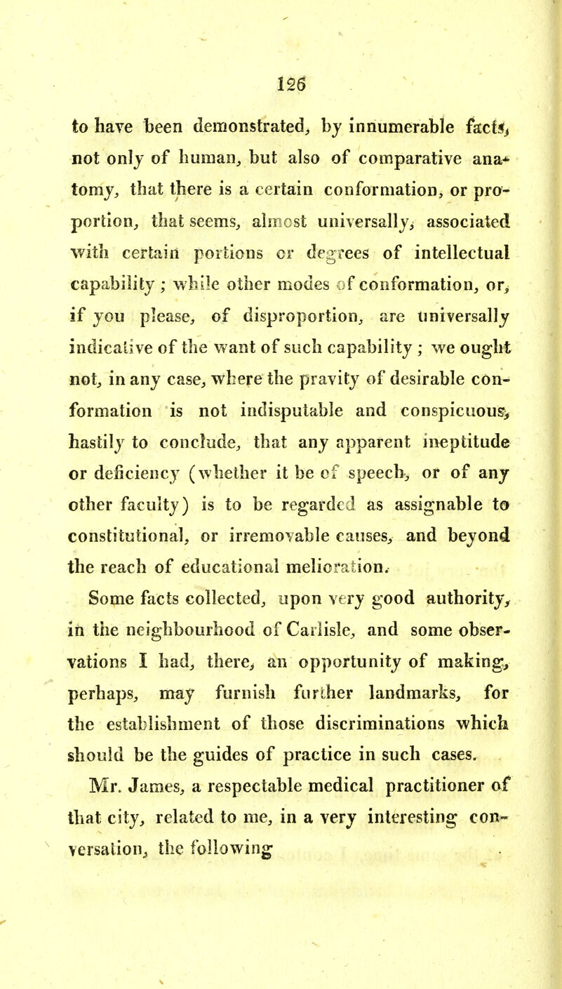 to have been demonstrated, by innumerable fkct§> not only of human, but also of comparative ana* tomj, that there is a certain conformation, or pro- portion, that seems, almost universallvi associated with certain portions or degrees of intellectual capability ; while other modes of conformation, or^ if jou please, of disproportion, are universally indicative of the want of such capability ; we ought not, in any case, where the pravity of desirable con- formation is not indisputable and conspicuous^ hastily to conclude, that any apparent ineptitude or deficiency (whether it be of speech, or of any other faculty) is to be regarded as assignable to constitutional, or irremovable causes, and beyond the reach of educational melioration. Some facts collected, upon very good authority^ in the neighbourhood of Carlisle, and some obser- vations I had, there^ an opportunity of makings perhaps, may furnish further landmarks, for the establishment of those discriminations which should be the guides of practice in such cases. Mr. James, a respectable medical practitioner of that city, related to me, in a very interesting con- versation, the following