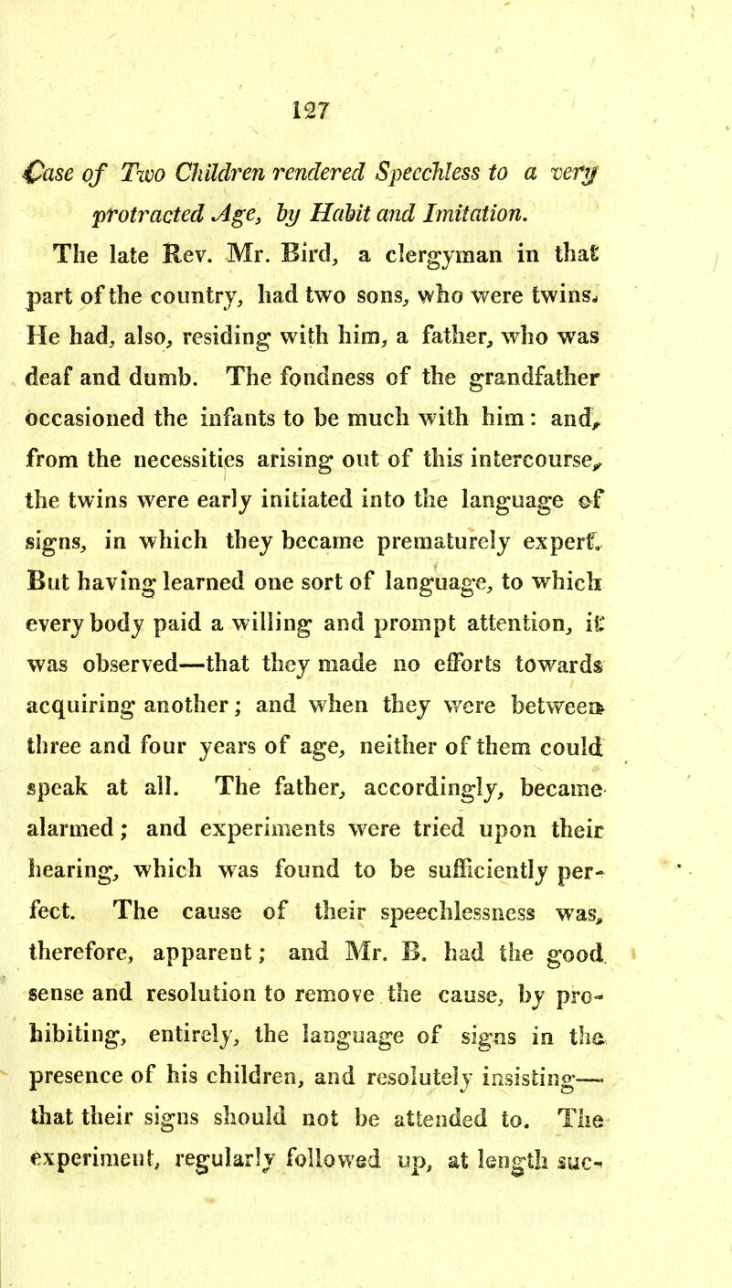 ^ase of Two Children rendered Speechless to a verg protracted Age, ly HaMt and Imitation. The late Rev. Mr. Bird, a clergyman in that part of the country, had two sons, who were twins.. He had, also, residing with him, a father, who was deaf and dumb. The fondness of the grandfather occasioned the infants to be much with him: and^ from the necessities arising out of this intercourse^ the twins were early initiated into the language ef signs, in which they became prematurely experf. But having learned one sort of language, to which everybody paid a willing and prompt attention, it was observed—that they made no efforts towards acquiring another; and when they were betweei* three and four years of age, neither of them could speak at all. The father, accordingly, became alarmed; and experiments were tried upon their hearing, which was found to be sufficiently per- fect. The cause of their speechlessness was^ therefore, apparent; and Mr. B. had the good sense and resolution to remove the cause, by pro- hibiting, entirely, the laogoage of signs in tha presence of his children, and resolutely insisting— that their signs should not be attended to. The experiment, regularly followed up, at leogth suc-^